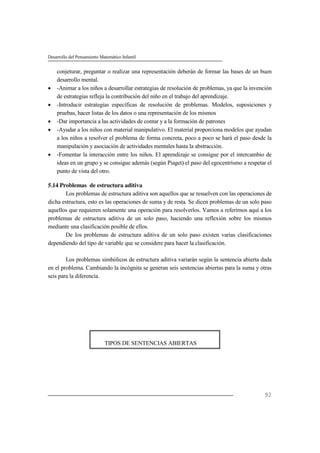 Desarrollo del Pensamiento Matemático Infantil
92
conjeturar, preguntar o realizar una representación deberán de formar las bases de un buen
desarrollo mental.
 -Animar a los niños a desarrollar estrategias de resolución de problemas, ya que la invención
de estrategias refleja la contribución del niño en el trabajo del aprendizaje.
 -Introducir estrategias específicas de resolución de problemas. Modelos, suposiciones y
pruebas, hacer listas de los datos o una representación de los mismos
 -Dar importancia a las actividades de contar y a la formación de patrones
 -Ayudar a los niños con material manipulativo. El material proporciona modelos que ayudan
a los niños a resolver el problema de forma concreta, poco a poco se hará el paso desde la
manipulación y asociación de actividades mentales hasta la abstracción.
 -Fomentar la interacción entre los niños. El aprendizaje se consigue por el intercambio de
ideas en un grupo y se consigue además (según Piaget) el paso del egocentrismo a respetar el
punto de vista del otro.
5.14 Problemas de estructura aditiva
Los problemas de estructura aditiva son aquellos que se resuelven con las operaciones de
dicha estructura, esto es las operaciones de suma y de resta. Se dicen problemas de un solo paso
aquellos que requieren solamente una operación para resolverlos. Vamos a referirnos aquí a los
problemas de estructura aditiva de un solo paso, haciendo una reflexión sobre los mismos
mediante una clasificación posible de ellos.
De los problemas de estructura aditiva de un solo paso existen varias clasificaciones
dependiendo del tipo de variable que se considere para hacer la clasificación.
Los problemas simbólicos de estructura aditiva variarán según la sentencia abierta dada
en el problema. Cambiando la incógnita se generan seis sentencias abiertas para la suma y otras
seis para la diferencia.
TIPOS DE SENTENCIAS ABIERTAS
 