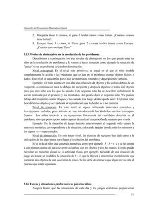 Desarrollo del Pensamiento Matemático Infantil
96
2. Margarita tiene 6 cromos, si gana 2 tendrá tantos como Julián. ¿Cuantos cromos
tiene Julián?.
3. Enrique tiene 5 cromos, si Elena gana 2 cromos tendrá tantos como Enrique.
¿Cuantos cromos tiene Elena?
5.15 Niveles de abstracción en la resolución de los problemas.
Describimos a continuación los tres niveles de abstracción en los que puede estar un
niño en la resolución de problemas y lo vamos a hacer tomando como ejemplo la situación de
"quitar" o sea un problema de cambio disminución.
Nivel conceptual. Es el nivel más primitivo, es aquel en el que el niño modela
completamente la acción o las relaciones que se dan en el problema usando objetos físicos o
dedos. Este nivel se caracteriza por el uso de materiales concretos y descripciones verbales.
Ejemplo: Un niño cuenta en voz alta una colección de objetos y los coloca debajo de un
recipiente, a continuación saca de debajo del recipiente y desplaza algunos (o todos los) objetos
para que otro niño vea los que ha sacado. Este segundo niño ha de describir verbalmente la
acción realizada por el primero y los resultados. Así podría decir el segundo niño "Tu pusiste
debajo del recipiente cuatro bloques y has sacado tres luego dentro queda uno". El primer niño
descubrirá los objetos y se verificará si la predicción que ha hecho es o no correcta.
Nivel de conexión. En este nivel se siguen utilizando materiales concretos y
descripciones verbales, pero además se van introduciendo los símbolos escritos correspon-
dientes. Los niños tenderán a no representan físicamente las cantidades descritas en el
problema, sino que poco a poco serán capaces de realizar la operación de recuento por sí sola.
Ejemplo: En la situación de juego descrita anteriormente el segundo niño creará la
sentencia numérica, correspondiente a la situación, colocando tarjetas donde estén los números y
los signos - e = representados.
Nivel de abstracción. En este tercer nivel, las técnicas de recuento han dado paso a la
utilización de los algoritmos para llegar a la solución del problema.
Si se le da al niño una sentencia numérica, como por ejemplo 5 - 3 = ( ), y se les anima
a que piensen acerca de acciones previas hechas con los objetos y con las manos. El niño puede
necesitar un recuerdo visual de la actividad física, por ejemplo: recuerdo de una situación de
juego en donde se modelice la situación de 5 - 3, que le llevará a determinar mentalmente que
quedarán dos objetos de una colección de cinco. Se les debe de animar a que digan en voz alta el
proceso que están siguiendo.
5.16 Tareas y situaciones problemáticas para los niños
Asegura Kamii que las situaciones de cada día y los juegos colectivos proporcionan
 