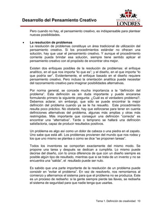 Tema 1. Definición de creatividad 10 
Desarrollo del Pensamiento Creativo 
Pero cuando no hay, el pensamiento creativo, es indispensable para plantear nuevas posibilidades. 
• La resolución de problemas 
La resolución de problemas constituye un área tradicional de utilización del pensamiento creativo. Si los procedimientos estándar no ofrecen una solución, hay que usar el pensamiento creativo. Y aunque el procedimiento corriente pueda brindar esa solución, siempre tiene sentido aplicar el pensamiento creativo con el propósito de encontrar otra mejor. 
Existen dos enfoques posibles de la resolución de problemas: el enfoque analítico, en el que nos importa “lo que es”; y el diseño, en el que importa “lo que podría ser”. Evidentemente, el enfoque basado en el diseño requiere pensamiento creativo. Pero incluso la orientación analítica puede necesitar del razonamiento creativo para imaginar posibilidades alternativas. 
Por norma general, se concede mucha importancia a la “definición del problema”. Esta definición es sin duda importante y puede encararse formulando primero la siguiente pregunta: ¿Cuál es el verdadero problema?. Debemos aclarar, sin embargo, que sólo se puede encontrar la mejor definición del problema cuando ya se le ha resuelto. Este procedimiento resulta poco práctico. No obstante, hay que esforzarse para tener en cuenta definiciones alternativas del problema, algunas más amplias y otras más restringidas. Más importante que conseguir una definición “correcta” es encontrar una “alternativa”. Tarde o temprano se hallará una definición satisfactoria, capaz de producir resultados positivos. 
Un problema es algo así como un dolor de cabeza o una piedra en el zapato. Uno sabe que está allí. Los problemas provienen del mundo que nos rodea y los que uno mismo se plantea o como se dice “se proponen tareas”. 
Todos los inventores se comportan exactamente del mismo modo. Se propone una tarea y después se dedican a cumplirla. Lo mismo puede decirse del diseño, con lo única diferencia de que con un diseño siempre es posible algún tipo de resultado, mientras que si se trata de un invento y no se encuentra una “salida”, el resultado puede ser nulo. 
Es sabido que una parte importante de la resolución de un problema puede consistir en “evitar el problema”. En vez de resolverlo, nos remontamos al comienzo y alternamos el sistema para que el problema no se produzca. Este es un proceso de rediseño: si la gente siempre pierde las llaves, se rediseña el sistema de seguridad para que nadie tenga que usarlas.  