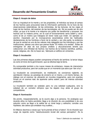 Tema 1. Definición de creatividad 14 
Desarrollo del Pensamiento Creativo 
Etapa 2: Acopio de datos 
Con su inquietud en la mente y en los propósitos, el individuo se lanza al campo de los hechos para procurarse toda la información pertinente. Es la hora de las observaciones sistemáticas, de las entrevistas, de las lecturas, de los viajes al lugar de los hechos, del examen de las tecnologías, etc. No se puede ser de otro modo, ya que si la mente e la máquina con poder de transformar y procesar, los hechos son la materia prima, sin la cual el funcionamiento sería estéril y vano, como el de un molino que trabajara sin tener nada que moler. Un ejemplo: un escritor, impactado por la incongruencia escandalosa entre las habituales declaraciones de los hombres a favor de la verdad y, por otra parte, la evidencia de que la verdad es uno de los valores más relegados por los individuos y por las instituciones, planea una obra que piensa titular “El miedo a la verdad”. Antes de entregarse en alas de sus propios análisis y elucubraciones tendrá que coleccionar una infinidad de hechos: los hechos de la historia científica, política, social, religiosa, etc. De no hacer así, fabricará un edificio sin cimientos. 
Etapa 3: Incubación 
Las dos primeras etapas pueden compararse al hecho de sembrar, la tercer etapa es como el inicio de la germinación, que se efectúa bajo la tierra. 
Es comparable también a los nueve meses de embarazo, meses de intensísima actividad productiva, pero tan oculta que en un momento que abra que “dar a luz”. 
La incubación es concentración, es meditación, es conciencia vigilante, es asimilación intensa; es paradoja de encierro en sí mismo, y al mismo tiempo, de diálogo con el cosmos; de ubicación en mundos imaginarios, pero con puentes firmes en el cosmos real; de aparente calma estéril, pero de intensa actividad productiva. 
La incubación también es soledad; pero no una soledad cualquiera, sino la soledad de un corredor olímpico que ha dejado muy atrás al grupo de competidores. 
Etapa 4: Iluminación 
De pronto, inesperadamente, se le ocurre algo a la persona. Ve analogías que durante años no había percibido; llega a la intuición de una posibilidad o de una solución como se llega a la salida de un túnel largo y estrecho; concibe una hipótesis; ata cabos que andaban muy sueltos... 
En México decimos a veces que “se le prende el foco a fulano”. Es la intuición que surge de repente como “reestructuración brutal del campo perceptivo”. Es la  