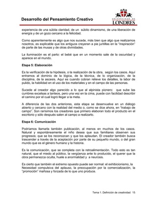 Tema 1. Definición de creatividad 15 
Desarrollo del Pensamiento Creativo 
experiencia de una súbita claridad, de un súbito dinamismo, de una liberación de energía y de un gozo cercano a la felicidad. 
Como aparentemente es algo que nos sucede, más bien que algo que realizamos nosotros, es explicable que los antiguos creyeran a pie juntillas en la “inspiración” de parte de las musas y de otras divinidades. 
La iluminación es el parto: el bebé que en un momento sale de la oscuridad y aparece en el mundo. 
Etapa 5: Elaboración 
Es la verificación de la hipótesis, o la realización de la obra, según los casos. Aquí entramos al dominio de la lógica, de la técnica, de lo organización, de la disciplina, de la ascesis. Aquí es cuando cobran relieve los detalles, la labor de pulido, la habilidad en el uso de los materiales y en el campo de las personas. 
Sucede al creador algo parecido a lo que al alpinista pionero: que sube las cumbres excelsas a tanteos, pero una vez en la cima, puede con facilidad describir el camino por el cual logró llegar a la meta. 
A diferencia de las dos anteriores, esta etapa se desenvuelve en un diálogo abierto y cercano con la realidad del medio o, como se dice ahora, en “trabajo de campo”. Son rarísimos los creadores que primero elaboran todo el producto en el escritorio y sólo después salen al campo a realizarlo. 
Etapa 6: Comunicación 
Podríamos llamarla también publicación, al menos en muchos de los casos. Natural y espontáneamente el niño desea que sus familiares observen sus progresos; que se los reconozcan y que los aplaudan. El creador también busca trascender a través de la aceptación por parte de su pequeño mundo, o del gran mundo que es el género humano y la historia. 
Es la comunicación, que se completa con la retroalimentación. Todo esto es tan natural, que el miedo al público, la vergüenza ante lo producido, el querer que la obra permanezca oculta, huele a anormalidad y a neurosis. 
Es cierto que también el extremo opuesto puede ser normal: el exhibicionismo, la 
Necesidad compulsiva del aplauso, la preocupación por la comercialización, la “promoción” mañosa y forzada de lo que uno produce.  