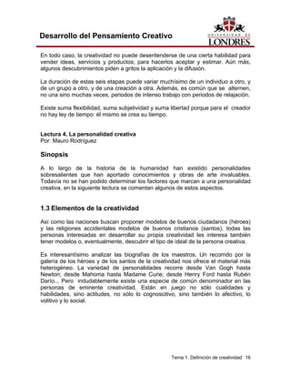 Tema 1. Definición de creatividad 16 
Desarrollo del Pensamiento Creativo 
En todo caso, la creatividad no puede desentenderse de una cierta habilidad para vender ideas, servicios y productos; para hacerlos aceptar y estimar. Aún más, algunos descubrimientos piden a gritos la aplicación y la difusión. 
La duración de estas seis etapas puede variar muchísimo de un individuo a otro, y de un grupo a otro, y de una creación a otra. Además, es común que se alternen, no una sino muchas veces, periodos de intenso trabajo con periodos de relajación. 
Existe suma flexibilidad, suma subjetividad y suma libertad porque para el creador no hay ley de tiempo: él mismo se crea su tiempo. 
Lectura 4. La personalidad creativa 
Por: Mauro Rodríguez 
Sinopsis 
A lo largo de la historia de la humanidad han existido personalidades sobresalientes que han aportado conocimientos y obras de arte invaluables. Todavía no se han podido determinar los factores que marcan a una personalidad creativa, en la siguiente lectura se comentan algunos de estos aspectos. 
1.3 Elementos de la creatividad 
Así como las naciones buscan proponer modelos de buenos ciudadanos (héroes) y las religiones accidentales modelos de buenos cristianos (santos), todas las personas interesadas en desarrollar su propia creatividad les interesa también tener modelos o, eventualmente, descubrir el tipo de ideal de la persona creativa. 
Es interesantísimo analizar las biografías de los maestros. Un recorrido por la galería de los héroes y de los santos de la creatividad nos ofrece el material más heterogéneo. La variedad de personalidades recorre desde Van Gogh hasta Newton; desde Mahoma hasta Madame Curie; desde Henry Ford hasta Rubén Darío... Pero indudablemente existe una especie de común denominador en las personas de eminente creatividad. Están en juego no sólo cualidades y habilidades, sino actitudes, no sólo lo cognoscitivo, sino también lo afectivo, lo volitivo y lo social.  