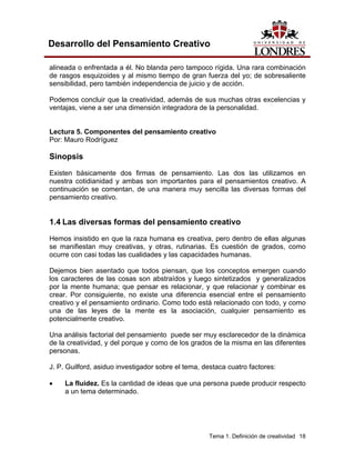 Tema 1. Definición de creatividad 18 
Desarrollo del Pensamiento Creativo 
alineada o enfrentada a él. No blanda pero tampoco rígida. Una rara combinación de rasgos esquizoides y al mismo tiempo de gran fuerza del yo; de sobresaliente sensibilidad, pero también independencia de juicio y de acción. 
Podemos concluir que la creatividad, además de sus muchas otras excelencias y ventajas, viene a ser una dimensión integradora de la personalidad. 
Lectura 5. Componentes del pensamiento creativo 
Por: Mauro Rodríguez 
Sinopsis 
Existen básicamente dos firmas de pensamiento. Las dos las utilizamos en nuestra cotidianidad y ambas son importantes para el pensamientos creativo. A continuación se comentan, de una manera muy sencilla las diversas formas del pensamiento creativo. 
1.4 Las diversas formas del pensamiento creativo 
Hemos insistido en que la raza humana es creativa, pero dentro de ellas algunas se manifiestan muy creativas, y otras, rutinarias. Es cuestión de grados, como ocurre con casi todas las cualidades y las capacidades humanas. 
Dejemos bien asentado que todos piensan, que los conceptos emergen cuando los caracteres de las cosas son abstraídos y luego sintetizados y generalizados por la mente humana; que pensar es relacionar, y que relacionar y combinar es crear. Por consiguiente, no existe una diferencia esencial entre el pensamiento creativo y el pensamiento ordinario. Como todo está relacionado con todo, y como una de las leyes de la mente es la asociación, cualquier pensamiento es potencialmente creativo. 
Una análisis factorial del pensamiento puede ser muy esclarecedor de la dinámica de la creatividad, y del porque y como de los grados de la misma en las diferentes personas. 
J. P. Guilford, asiduo investigador sobre el tema, destaca cuatro factores: 
• La fluidez. Es la cantidad de ideas que una persona puede producir respecto a un tema determinado.  