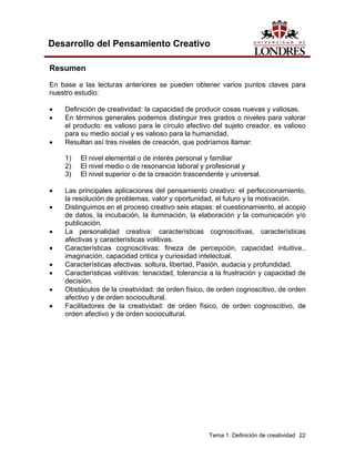 Tema 1. Definición de creatividad 22 
Desarrollo del Pensamiento Creativo 
Resumen 
En base a las lecturas anteriores se pueden obtener varios puntos claves para nuestro estudio: 
• Definición de creatividad: la capacidad de producir cosas nuevas y valiosas. 
• En términos generales podemos distinguir tres grados o niveles para valorar el producto: es valioso para le círculo afectivo del sujeto creador, es valioso para su medio social y es valioso para la humanidad. 
• Resultan así tres niveles de creación, que podríamos llamar: 
1) El nivel elemental o de interés personal y familiar 
2) El nivel medio o de resonancia laboral y profesional y 
3) El nivel superior o de la creación trascendente y universal. 
• Las principales aplicaciones del pensamiento creativo: el perfeccionamiento, la resolución de problemas, valor y oportunidad, el futuro y la motivación. 
• Distinguimos en el proceso creativo seis etapas: el cuestionamiento, el acopio de datos, la incubación, la iluminación, la elaboración y la comunicación y/o publicación. 
• La personalidad creativa: características cognoscitivas, características afectivas y características volitivas. 
• Características cognoscitivas: fineza de percepción, capacidad intuitiva., imaginación, capacidad critica y curiosidad intelectual. 
• Características afectivas: soltura, libertad, Pasión, audacia y profundidad. 
• Características volitivas: tenacidad, tolerancia a la frustración y capacidad de decisión. 
• Obstáculos de la creatividad: de orden físico, de orden cognoscitivo, de orden afectivo y de orden sociocultural. 
• Facilitadores de la creatividad: de orden físico, de orden cognoscitivo, de orden afectivo y de orden sociocultural.  