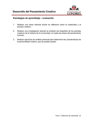 Tema 1. Definición de creatividad 23 
Desarrollo del Pensamiento Creativo 
Estrategias de aprendizaje – evaluación 
1. Realizar una mesa redonda donde se reflexione sobre la creatividad y el proceso creativo. 
2. Realizar una investigación adonde se analicen las biografías de los grandes creativos de la historia de la humanidad, en todas las áreas del pensamiento humano. 
3. Realizar ejercicios de análisis personal para determinar las características de la personalidad creativa, que se pueden poseer.  