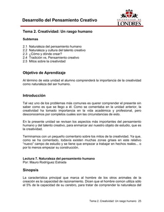 Tema 2. Creatividad: Un rasgo humano 25 
Desarrollo del Pensamiento Creativo 
Tema 2. Creatividad: Un rasgo humano 
Subtemas 
2.1 Naturaleza del pensamiento humano 
2.2 Naturaleza y cultura del talento creativo 
2.3 ¿Cómo y dónde crear? 
2.4 Tradición vs. Pensamiento creativo 
2.5 Mitos sobre la creatividad 
Objetivo de Aprendizaje 
Al término de esta unidad el alumno comprenderá la importancia de la creatividad como naturaleza del ser humano. 
Introducción 
Tal vez uno de los problemas más comunes es querer comprender el presente sin saber como es que se llego a él. Como se comentaba en la unidad anterior, la creatividad ha tomado importancia en la vida académica y profesional, pero desconocemos por completos cuales son las circunstancias de esto. 
En la presente unidad se revisan los aspectos más importantes del pensamiento humano y del talento creativo, para enmarcar así nuestro objeto de estudio, que es la creatividad. 
Terminamos con un pequeño comentario sobre los mitos de la creatividad. Ya que, como se ha comentado, todavía existen muchas zonas grises en este relativo “nuevo” campo de estudio y se tiene que empezar a trabajar en hechos reales... o por lo menos empezar su construcción. 
Lectura 7. Naturaleza del pensamiento humano 
Por: Mauro Rodríguez Estrada 
Sinopsis 
La característica principal que marca al hombre de los otros animales de la creación es la capacidad de razonamiento. Dicen que el hombre común utiliza sólo el 5% de la capacidad de su cerebro, para tratar de comprender la naturaleza del  