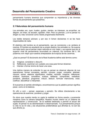 Tema 2. Creatividad: Un rasgo humano 26 
Desarrollo del Pensamiento Creativo 
pensamiento humano tenemos que comprender su importancia y las diversas formas de pensamiento que poseemos. 
2.1 Naturaleza del pensamiento humano 
Los animales ven, oyen, huelen, gustan, sienten, se interesan, se encariñan, se alegran, se irritan, se asustan, agreden, riñen. Pero no piensan, y al no pensar no dirigen su vida; funcionan como robots programados fácilmente. 
Los bebés tampoco piensan; y por eso ni toman decisiones ni se les hace responsables de nada. 
El distintivo del hombre es el pensamiento, que es conciencia y es ventana al cosmos. El hombre es arquitecto de su propio destino; los animales no. Se supone con toda razón que el pensar mejor redunda en vivir mejor; y se supone que por el superior nivel de pensamiento acumulado en milenios, los hombres del s. XX podemos vivir mejor que nuestros antepasados de la época de las cavernas. 
¿Qué es pensar? El diccionario de la Real Academia define este término como: 
a) Imaginar, considerar o discurrir. 
b) Reflexionar, examinar con cuidado una cosa para formar dictamen. 
c) Intentar o formar ánimo de hacer una cosa. 
Una óptima manera de entender lo que es pensar es observar algunas de sus operaciones: formar conceptos, percibir, conocer, juzgar, comparar, abstraer, razonar, opinar, elaborar significados, meditar, recordar, imaginar, reflexionar, analizar, examinar, considerar, evaluar, deliberar, comprender, verbalizar, ponderar, planificar, programar, inducir, deducir, formular intenciones, crear, codificar, decodificar o interpretar. 
Si buscamos el sentido etimológico, encontraremos que la palabra pensar significa pesar, como en la balanza. 
En afín a com – pensar, expensas y pensión. Se refiere directamente a las operaciones de examinar, ponderar y juzgar. 
Es obvio que nuestra mente no capta la realidad en forma exacta y puramente receptiva como la cámara fotográfica. Nuestro mundo interior es un sistema de representación y construcción de la realidad destinado a permitir el actuar del sujeto. El pensar no es desinteresado ni desencarnado. Tus pensamientos porque tu vida no es mi vida; y las situaciones problemáticas que afrontas tú, no son las que afronto yo.  