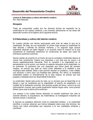 Tema 2. Creatividad: Un rasgo humano 28 
Desarrollo del Pensamiento Creativo 
Lectura 8. Naturaleza y cultura del talento creativo 
Por: Alain Beaudot 
Sinopsis 
Tratar de comprender cuales son las diversas formas de expresión de la creatividad en los sujetos creativos y sus diversas aplicaciones en las áreas del desarrollo humano es el objetivo de la siguiente lectura. 
2.2 Naturaleza y cultura del talento creativo 
En nuestro estudio nos hemos preocupado ante todo de saber lo que es la creatividad. Se trata, de una necesidad, en primer lugar porque la creatividad ha sido descrita y definida de diversas maneras, y en segundo lugar porque solamente después de haber llegado a un acuerdo sobre la manera en la que concebimos la creatividad estaremos en condiciones de saber que clase de individuos queremos examinar. 
Hemos estado de acuerdo en el hecho de que la verdadera creatividad abarca al menos tres condiciones. Implica una respuesta o una idea que es nueva o al menos estadísticamente frecuente. Pero la novedad o la originalidad en el pensamiento o en la acción, aun siendo un aspecto necesario de la creatividad, no es suficiente. Si queremos dar una respuesta que forma parte del proceso creativo, es preciso que esté en cierto modo adaptada a la realidad o que modifique esta realidad. Debe o bien permitir resolver un problema, o bien reflejar una situación o servir para una finalidad bien definida. Por último, la verdadera creatividad implica un ahondamiento de la idea original, es preciso que sea juzgada y trabajada para ser desarrollada finalmente. 
La creatividad, desde este punto de vista, es un proceso que se desarrolla en el tiempo y que se caracteriza por la originalidad, el espíritu de adaptación y el cuidado de la realización concreta. Ese proceso puede ser breve, como lo es una improvisación musical, pero puede igualmente implicar largos años, como precisó Darwin para crear la teoría de la evolución. 
Los campos a los cuales hemos dedicado un estudio preliminar han sido la creación literaria, la arquitectura, las matemáticas, la investigación industrial, las ciencias físicas y mecánicas. 
A menudo se establece distinción entre la creatividad artística y la creatividad científica: e preciso observar que hemos trabajado sobre esos dos terrenos, los mismo que sobre actividades que requieren a la vez cualidades artísticas y científicas.  
