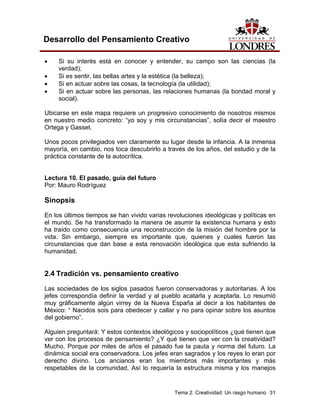 Tema 2. Creatividad: Un rasgo humano 31 
Desarrollo del Pensamiento Creativo 
• Si su interés está en conocer y entender, su campo son las ciencias (la verdad); 
• Si es sentir, las bellas artes y la estética (la belleza); 
• Si en actuar sobre las cosas, la tecnología (la utilidad); 
• Si en actuar sobre las personas, las relaciones humanas (la bondad moral y social). 
Ubicarse en este mapa requiere un progresivo conocimiento de nosotros mismos en nuestro medio concreto: “yo soy y mis circunstancias”, solía decir el maestro Ortega y Gasset. 
Unos pocos privilegiados ven claramente su lugar desde la infancia. A la inmensa mayoría, en cambio, nos toca descubrirlo a través de los años, del estudio y de la práctica constante de la autocrítica. 
Lectura 10. El pasado, guía del futuro 
Por: Mauro Rodríguez 
Sinopsis 
En los últimos tiempos se han vivido varias revoluciones ideológicas y políticas en el mundo. Se ha transformado la manera de asumir la existencia humana y esto ha traído como consecuencia una reconstrucción de la misión del hombre por la vida. Sin embargo, siempre es importante que, quienes y cuales fueron las circunstancias que dan base a esta renovación ideológica que esta sufriendo la humanidad. 
2.4 Tradición vs. pensamiento creativo 
Las sociedades de los siglos pasados fueron conservadoras y autoritarias. A los jefes correspondía definir la verdad y al pueblo acatarla y aceptarla. Lo resumió muy gráficamente algún virrey de la Nueva España al decir a los habitantes de México: “ Nacidos sois para obedecer y callar y no para opinar sobre los asuntos del gobierno”. 
Alguien preguntará: Y estos contextos ideológicos y sociopolíticos ¿qué tienen que ver con los procesos de pensamiento? ¿Y qué tienen que ver con la creatividad? Mucho. Porque por miles de años el pasado fue la pauta y norma del futuro. La dinámica social era conservadora. Los jefes eran sagrados y los reyes lo eran por derecho divino. Los ancianos eran los miembros más importantes y más respetables de la comunidad. Así lo requería la estructura misma y los manejos  