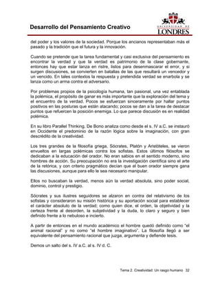 Tema 2. Creatividad: Un rasgo humano 32 
Desarrollo del Pensamiento Creativo 
del poder y los valores de la sociedad. Porque los ancianos representaban más el pasado y la tradición que el futura y la innovación. 
Cuando se pretende que la tarea fundamental y casi exclusiva del pensamiento es encontrar la verdad y que la verdad es patrimonio de la clase gobernante, entonces hay que estar lanza en ristre, listos para desenmascarar el error, y si surgen discusiones, se convierten en batallas de las que resultará un vencedor y un vencido. En tales contextos la respuesta y pretendida verdad se enarbola y se lanza como un arma contra el adversario. 
Por problemas propios de la psicología humana, tan pasional, una vez entablada la polémica, el propósito de ganar es más importante que la exploración del tema y el encuentro de la verdad. Pocos se esfuerzan sinceramente por hallar puntos positivos en las posturas que están atacando; pocos se dan a la tarea de destacar puntos que refuercen la posición enemiga. Lo que parece discusión es en realidad polémica. 
En su libro Parallel Thinking, De Bono analiza como desde el s. IV a.C. se instauró en Occidente el predominio de la razón lógica sobre la imaginación, con gran descrédito de la creatividad. 
Los tres grandes de la filosofía griega, Sócrates, Platón y Aristóteles, se vieron envueltos en largas polémicas contra los sofistas. Estos últimos filósofos se dedicaban a la educación del orador. No eran sabios en el sentido moderno, sino hombres de acción. Su preocupación no era la investigación científica sino el arte de la retórica, y con criterio pragmático decían que el buen orador siempre gana las discusiones, aunque para ello le sea necesario manipular. 
Ellos no buscaban la verdad, menos aún la verdad absoluta, sino poder social, dominio, control y prestigio. 
Sócrates y sus ilustres seguidores se alzaron en contra del relativismo de los sofistas y consideraron su misión histórica y su aportación social para establecer el carácter absoluto de la verdad; como quien dice, el orden, la objetividad y la certeza frente al desorden, la subjetividad y la duda, lo claro y seguro y bien definido frente a lo nebuloso e incierto. 
A partir de entonces en el mundo académico el hombre quedó definido como “el animal racional” y no como “el hombre imaginativo”. La filosofía llegó a ser equivalente del pensamiento racional que juzga, argumenta y defiende tesis. 
Demos un salto del s. IV a.C. al s. IV d. C.  