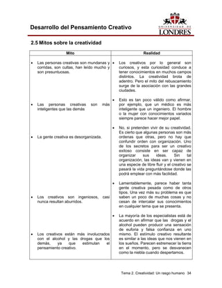 Tema 2. Creatividad: Un rasgo humano 34 
Desarrollo del Pensamiento Creativo 
2.5 Mitos sobre la creatividad 
Mito 
Realidad 
• Las personas creativas son mundanas y corridas, son cultas, han leído mucho y son presuntuosas. 
• Las personas creativas son más inteligentes que las demás 
• La gente creativa es desorganizada. 
• Los creativos son ingeniosos, casi nunca resultan aburridos. 
• Los creativos están más involucrados con el alcohol y las drogas que los demás, ya que estimulan el pensamiento creativo. 
• Los creativos por lo general son curiosos, y esta curiosidad conduce a tener conocimientos en muchos campos distintos. La creatividad brota de adentro. Pero el mito del rebuscamiento surge de la asociación con las grandes ciudades. 
• Esto es tan poco válido como afirmar, por ejemplo, que un médico es más inteligente que un ingeniero. El hombre o la mujer con conocimientos variados siempre parece hacer mejor papel. 
• No, si pretenden vivir de su creatividad. Es cierto que algunas personas son más ordenas que otras, pero no hay que confundir orden con organización. Uno de los secretos para ser un creativo exitoso consiste en ser capaz de organizar sus ideas. Sin tal organización, las ideas van y vienen en una especie de libre fluir y el creativo se pasará la vida preguntándose donde las podrá emplear con más facilidad. 
• Lamentablemente, parece haber tanta gente creativa pesada como de otros tipos. Una vez más su problema es que saben un poco de muchas cosas y no cesan de intercalar sus conocimientos en cualquier tema que se presenta. 
• La mayoría de los especialistas está de acuerdo en afirmar que las drogas y el alcohol pueden producir una sensación de euforia y falsa confianza en uno mismo. El estímulo creativo resultante es similar a las ideas que nos vienen en los sueños. Parecen estremecer la tierra en el momento, pero se desvanecen como la niebla cuando despertamos.  