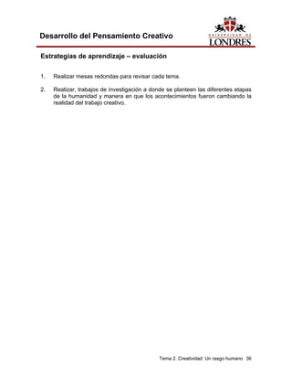 Tema 2. Creatividad: Un rasgo humano 36 
Desarrollo del Pensamiento Creativo 
Estrategias de aprendizaje – evaluación 
1. Realizar mesas redondas para revisar cada tema. 
2. Realizar, trabajos de investigación a donde se planteen las diferentes etapas de la humanidad y manera en que los acontecimientos fueron cambiando la realidad del trabajo creativo.  