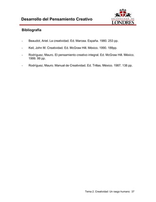 Tema 2. Creatividad: Un rasgo humano 37 
Desarrollo del Pensamiento Creativo 
Bibliografía 
- Beaudot, Ariel. La creatividad. Ed. Marcea. España. 1980. 253 pp. 
- Keil, John M. Creatividad. Ed. McGraw Hill. México. 1990. 188pp. 
- Rodríguez, Mauro. El pensamiento creativo integral. Ed. McGraw Hill. México. 1999. 99 pp. 
- Rodríguez, Mauro. Manual de Creatividad. Ed. Trillas. México. 1987. 138 pp.  