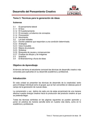Tema 3. Técnicas para la generación de ideas 38 
Desarrollo del Pensamiento Creativo 
Tema 3. Técnicas para la generación de ideas 
Subtemas 
3.1 El pensamiento lateral 
3.1.1 El foco 
3.1.2 El Cuestionamiento 
3.1.3 El concepto y el abanico de conceptos 
3.1.4 Provocación 
3.1.5 Movimiento 
3.2 Los test verbales 
3.2.1 Escribir palabras que respondan a una condición determinada. 
3.2.2 Analogías 
3.2.3 Usos inusuales 
3.2.4 Mejora de producto 
3.2.5 Sintetizar 
3.2.6 Búsqueda de causas y consecuencias 
3.2.7 Pruebas de dibujos y de imágenes 
3.3 Sinéctica 
3.4 El Brainstorming o lluvia de ideas 
Objetivo de Aprendizaje 
Al término del tema el estudiante conocerá las técnicas de desarrollo creativo más conocidas para aplicarlas en su desarrollo académico y profesional. 
Introducción 
En esta unidad se presentan las técnicas de desarrollo de la creatividad, tanto para el trabajo individual como el grupal, que se han convertido en clásicas para el campo de la generación de nuevas ideas. 
La comprensión y uso óptimo de cada uno de estas encaminará de una manera efectiva nuestra energía creativa hacía la producción del producto creativo al que se pretende llegar. 
Todas las técnicas exhibidas en las páginas siguientes se pueden aprender y poner en práctica de manera sencilla tanto en nuestra vida diaria, como en lo académico y profesional.  