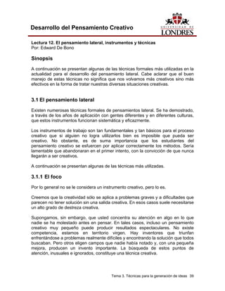 Tema 3. Técnicas para la generación de ideas 39 
Desarrollo del Pensamiento Creativo 
Lectura 12. El pensamiento lateral, instrumentos y técnicas 
Por: Edward De Bono 
Sinopsis 
A continuación se presentan algunas de las técnicas formales más utilizadas en la actualidad para el desarrollo del pensamiento lateral. Cabe aclarar que el buen manejo de estas técnicas no significa que nos volvamos más creativos sino más efectivos en la forma de tratar nuestras diversas situaciones creativas. 
3.1 El pensamiento lateral 
Existen numerosas técnicas formales de pensamientos lateral. Se ha demostrado, a través de los años de aplicación con gentes diferentes y en diferentes culturas, que estos instrumentos funcionan sistemática y eficazmente. 
Los instrumentos de trabajo son tan fundamentales y tan básicos para el proceso creativo que si alguien no logra utilizarlos bien es imposible que pueda ser creativo. No obstante, es de suma importancia que los estudiantes del pensamiento creativo se esfuercen por aplicar correctamente los métodos. Sería lamentable que abandonaran en el primer intento, con la convicción de que nunca llegarán a ser creativos. 
A continuación se presentan algunas de las técnicas más utilizadas. 
3.1.1 El foco 
Por lo general no se le considera un instrumento creativo, pero lo es. 
Creemos que la creatividad sólo se aplica a problemas graves y a dificultades que parecen no tener solución sin una salida creativa. En esos casos suele necesitarse un alto grado de destreza creativa. 
Supongamos, sin embargo, que usted concentra su atención en algo en lo que nadie se ha molestado antes en pensar. En tales casos, incluso un pensamiento creativo muy pequeño puede producir resultados espectaculares. No existe competencia, estamos en territorio virgen. Hay inventores que triunfan enfrentándose a problemas realmente difíciles y encontrando la solución que todos buscaban. Pero otros eligen campos que nadie había notado y, con una pequeña mejora, producen un invento importante. La búsqueda de estos puntos de atención, inusuales e ignorados, constituye una técnica creativa.  