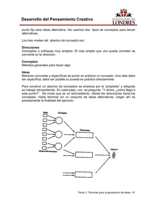 Tema 3. Técnicas para la generación de ideas 41 
Desarrollo del Pensamiento Creativo 
punto fijo para ideas alternativa. Así usamos dos tipos de conceptos para lanzar alternativas. 
Los tres niveles del abanico de concepto son: 
Direcciones 
Conceptos o enfoques muy amplios. El más amplio que uno pueda concebir se convierte en la dirección. 
Conceptos 
Métodos generales para hacer algo. 
Ideas 
Maneras concretas y específicas de poner en práctica un concepto. Una idea debe ser específica; debe ser posible su puesta en práctica directamente. 
Para construir un abanico de conceptos se empieza por el “propósito” y después se trabaja retrocediendo. En cada paso, uno se pregunta: “Y ahora, ¿cómo llego a este punto?”. De modo que se va retrocediendo desde las direcciones hacia los conceptos, hasta terminar en un conjunto de ideas alternativas. Llegar ahí es precisamente la finalidad del ejercicio.  