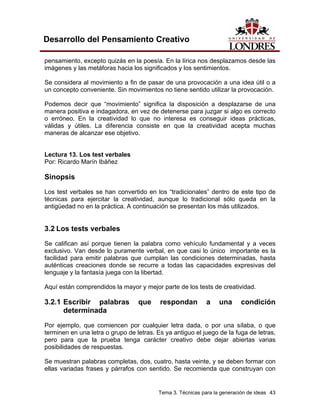 Tema 3. Técnicas para la generación de ideas 43 
Desarrollo del Pensamiento Creativo 
pensamiento, excepto quizás en la poesía. En la lírica nos desplazamos desde las imágenes y las metáforas hacia los significados y los sentimientos. 
Se considera al movimiento a fin de pasar de una provocación a una idea útil o a un concepto conveniente. Sin movimientos no tiene sentido utilizar la provocación. 
Podemos decir que “movimiento” significa la disposición a desplazarse de una manera positiva e indagadora, en vez de detenerse para juzgar si algo es correcto o erróneo. En la creatividad lo que no interesa es conseguir ideas prácticas, válidas y útiles. La diferencia consiste en que la creatividad acepta muchas maneras de alcanzar ese objetivo. 
Lectura 13. Los test verbales 
Por: Ricardo Marín Ibáñez 
Sinopsis 
Los test verbales se han convertido en los “tradicionales” dentro de este tipo de técnicas para ejercitar la creatividad, aunque lo tradicional sólo queda en la antigüedad no en la práctica. A continuación se presentan los más utilizados. 
3.2 Los tests verbales 
Se califican así porque tienen la palabra como vehículo fundamental y a veces exclusivo. Van desde lo puramente verbal, en que casi lo único importante es la facilidad para emitir palabras que cumplan las condiciones determinadas, hasta auténticas creaciones donde se recurre a todas las capacidades expresivas del lenguaje y la fantasía juega con la libertad. 
Aquí están comprendidos la mayor y mejor parte de los tests de creatividad. 
3.2.1 Escribir palabras que respondan a una condición determinada 
Por ejemplo, que comiencen por cualquier letra dada, o por una sílaba, o que terminen en una letra o grupo de letras. Es ya antiguo el juego de la fuga de letras, pero para que la prueba tenga carácter creativo debe dejar abiertas varias posibilidades de respuestas. 
Se muestran palabras completas, dos, cuatro, hasta veinte, y se deben formar con ellas variadas frases y párrafos con sentido. Se recomienda que construyan con  