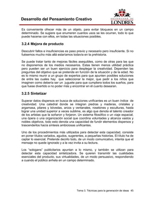 Tema 3. Técnicas para la generación de ideas 45 
Desarrollo del Pensamiento Creativo 
Es conveniente ofrecer más de un objeto, para evitar bloqueos en un campo determinado. Se sugiere que enumeren cuantos usos se les ocurran, todo lo que puede hacerse con ellos, en todas las situaciones posibles. 
3.2.4 Mejora de producto 
Descubrir fallos e insuficiencias es paso previo y necesario pero insuficiente. Si no fuésemos mucho más allá estaríamos todavía en la prehistoria. 
Se puede tratar tanto de mejoras fáciles asequibles, como de otras para las que no disponemos de los medios necesarios. Estas tienen menos utilidad práctica pero pueden ser un buen ejercicio para desplegar la creatividad. Dependen las preguntas del objetivo que se pretende en función de la situación y de la edad. No es lo mismo reunir a un grupo de expertos para que apunten posibles soluciones de entre las cuales hay que seleccionar la mejor, que pedir a los niños que imaginen como debería ser un juguete para que cumpliera todos los sueños, para que fuese divertido a no poder más y encontrar en él cuanto desearan. 
3.2.5 Sintetizar 
Superar datos dispersos en busca de soluciones unificantes es un buen índice de creatividad. Una catedral donde se integran piedras y maderas, cristales y argamasa, pilares y bóvedas, arcos y ventanales, rosetones y esculturas, hasta lograr una unidad superior a veces sublime, es algo que denota el talento creador de los artistas que la soñaron y forjaron. Un sistema filosófico o un viaje espacial, una ópera o una organización social que coordina voluntades y alcanza vastos y nobles objetivos, todo esto denota una capacidad de fundir elementos dispersos y trascenderlos hacía síntesis ambiciosas unificantes. 
Uno de los procedimientos más utilizados para detectar esta capacidad, consiste en poner títulos variados, agudos, sugerentes, a pequeñas historias. El título ha de captar lo esencial. Pretende decirlo todo, de un modo comunicativo, intenta que el mensaje no quede ignorado y a la vez invita a su lectura. 
Los “sologans” publicitarios apuntan a lo mismo, y también se utilizan para detectar esta capacidad sintetizadora. Se quieren transmitir las cualidades esenciales del producto, sus virtualidades, de un modo persuasivo, respondiendo a cuando el público anhela en un campo determinado.  