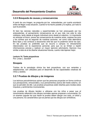 Tema 3. Técnicas para la generación de ideas 46 
Desarrollo del Pensamiento Creativo 
3.2.6 Búsqueda de causas y consecuencias 
A partir de una imagen, se pregunta por los antecedentes, por cuanto aconteció antes de llegar a esa situación, cuando lo ha hecho posible y lo explica, por todo lo que le procedió. 
Si bien las ciencias naturales y experimentales se han preocupado por los antecedentes, el pensamiento consecuencia es el que más nos pide la vida cotidiana, tanto desde el ángulo individual como desde el colectivo. Lo importante es anticipar el futuro, prever las consecuencia de nuestros actos, sopesar los pros y los contras que se seguirán de nuestras acciones, ver como cada alternativa lleva lejos y nos conduce a situaciones ante las que no podemos cerrar los ojos. En las pruebas es preferible que se recurra a campos no directamente relacionados con la experiencia personal, para que no se limiten a repetir informaciones previas y realicen un mayor ejercicio adivinatorio. Ejercicio muy similar a éste es el de diseñar situaciones futuras, cuanto más lejanas mejor. 
Lectura 14. Tests proyectivos 
Por: Linda L. Davidoff 
Sinopsis 
Traídos de la psicología clínica los test proyectivos, con sus variantes y adaptaciones, son utilizados para el desarrollo de las capacidades creativas de niños y adultos. 
3.2.7 Pruebas de dibujos y de imágenes 
Los teóricos psicodinámicos opinan que las personas proyectan en forma continua sus percepciones, emocionales y sus pensamientos acerca del medio externo, sin que se percaten de ello. Las pruebas proyectivas están diseñas para revelas estos impulsos y sentimientos inconscientes. 
Las pruebas de dibujos tienden a utilizarse con los niños a pesar que el conocimiento referente a los dibujos normales apenas empiezan a acumularse. En un examen popular los que hacen la prueba deben dibujar una casa, un árbol y una persona. Es característico que se piense que los dibujos son simbólicos.  