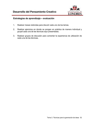 Tema 3. Técnicas para la generación de ideas 52 
Desarrollo del Pensamiento Creativo 
Estrategias de aprendizaje – evaluación 
1. Realizar mesas redondas para discutir cada uno de los temas. 
2. Realizar ejercicios en donde se pongan en práctica de manera individual y grupal cada una de las técnicas aquí presentadas. 
3. Realizar grupos de discusión para comentar la experiencia de utilización de cada una de las técnicas.  