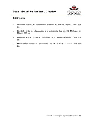 Tema 3. Técnicas para la generación de ideas 53 
Desarrollo del Pensamiento Creativo 
Bibliografía 
- De Bono, Edward. El pensamiento creativo. Ed. Paidos. México. 1994. 464 pp. 
- Davidoff, Linda L. Introducción a la psicología. 3ra ed. Ed. McGraw-Hill. México. 698 pp. 
- Guerrero, Ariel H. Curso de creatividad. Ed. El ateneo. Argentina. 1989. 163 pp. 
- Marín Ibáñez, Ricardo. La creatividad. 2da ed. Ed. CEAC. España. 1984. 162 pp.  