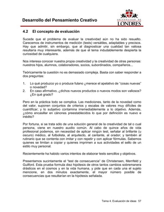 Tema 4. Evaluación de ideas 57 
Desarrollo del Pensamiento Creativo 
4.2 El concepto de evaluación 
Sucede que el problema de evaluar la creatividad aún no ha sido resuelto. Carecemos de instrumentos de medición (tests) versátiles, adaptables y precisos. Hay que admitir, sin embargo, que al diagnosticar una cualidad tan valiosa resultaría muy interesante, además de que el tema indudablemente despierta la curiosidad de cualquiera. 
Nos interesa conocer nuestra propia creatividad y la creatividad de otras personas: nuestros hijos, alumnos, colaboradores, socios, subordinados, compañeros... 
Teóricamente la cuestión no es demasiado compleja. Basta con saber responder a dos preguntas: 
1. Lo qué produzco yo o produce fulano ¿merece el apelativo de “cosas nuevas” o novedad? 
2. En caso afirmativo, ¿dichos nuevos productos o nuevos modos son valiosos? ¿En qué grado? 
Pero en la práctica todo se complica. Las mediciones, tanto de la novedad como del valor, suponen conjuntos de criterios y escalas de valores muy difíciles de cuantificar; y lo subjetivo contamina irremediablemente a lo objetivo. Además, ¿cómo encasillar en cánones preestablecidos lo que por definición es nuevo e inédito? 
Por fortuna, si se trata sólo de una solución general de la creatividad de tal o cual persona, viene en nuestro auxilio común. Al cabo de quince años de vida profesional podemos, sin necesidad de aplicar ningún test, señalar al brillante (u oscuro) médico, al futbolista, al arquitecto, al cantante, al orador; y también al rutinario que se contenta con imitar y con repetir y con aplicar fórmulas. Sabemos quienes se limitan a copiar y quienes imprimen a sus actividades el sello de un estilo muy personal. 
Recientemente ha habido varios intentos de elaborar tests sencillos y objetivos. 
Presentamos sucintamente el “test de consecuencia” de Christensen, Merrifeld y Guilford. Esta prueba formula diez hipótesis de otros tantos cambios sobremanera drásticos en el cosmos y en la vida humana, y pide que en cada una el sujeto mencione, en dos minutos exactamente, el mayor número posible de consecuencias que resultarían en la hipótesis señalada.  