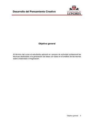 Objetivo general 5 
Desarrollo del Pensamiento Creativo 
Objetivo general 
Al término del curso el estudiante aplicará en campos de actividad profesional las técnicas destinadas a la generación de ideas con base en el análisis de las teorías sobre creatividad e imaginación.  