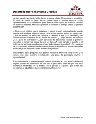 Tema 4. Evaluación de ideas 61 
Desarrollo del Pensamiento Creativo 
de tres o cuatro veces de hablar, la voz empieza a fallar. El entusiasmo se debilita. El ritmo se pierde un poco. Incluso puede llegar a saltarse algunos puntos aparentemente poco importantes para terminar más rápido. La solución consiste en tratar de medirse. Hay que aprender a controlar la energía desde la primera presentación 
¿Cómo es el público, como individuos y como grupo? Individualmente, puede resultar útil averiguar algunos puntos clave sobre quienes toman las decisiones. ¿Son receptivos de enfoques distintos o tienden a ser poco flexibles?¿Son conservadores o liberales en su forma de pensar? ¿Tienen sentido del humor? ¿Les gusta la teatrización? ¿Son personas de decisiones rápidas o prefieren consultar y pensar las cosas durante un tiempo? ¿Les agrada el desafía y el estímulo de las ideas o acabar con el asunto lo más pronto posible? ¿Son capaces de concentrarse en la propuesta a pesar de que la atmósfera o sus propias vidas estén plagadas de distracciones reales o imaginarias? 
Responder a estas preguntas que podrían marcar la diferencia entre vender y no vender una idea requiere investigación, una pizca de psicología intuitiva y perceptividad. 
En consecuencia, si quiere conseguir buenos resultados en una reunión de la cual espera obtener la aprobación de una idea o propuesta, trate de que sea poco numerosa, limitándola en la medida de lo posible a aquellos que toman las decisiones, a aquellos de quienes ansía escuchar un “sí”.  