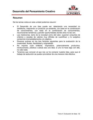 Tema 4. Evaluación de ideas 62 
Desarrollo del Pensamiento Creativo 
Resumen 
De los temas vistos en esta unidad podemos resumir: 
• El Desarrollo de una idea puede ser: detectando una necesidad no satisfecha, mejorando un producto ya existente, con base en la combinación de conocimientos, con base en la combinación de conocimientos, reconociendo tendencia y percibir oportunidades donde otros no las ven. 
• Las mediciones, tanto de la novedad como del valor, suponen conjuntos de criterios y escalas de valores muy difíciles de cuantificar; y lo subjetivo contamina irremediablemente a lo objetivo. 
• Diversos autores en los tres factores siguientes para la evaluación de la creatividad: fluidez, flexibilidad y originalidad. 
• No importa cuan brillante, inspiradora, potencialmente productiva, revolucionaria, práctica o astuta sea una idea; si uno no hace algo con ella, no vale nada. 
• Tenemos que conocer al que nos va ha comprar nuestra idea, para que el trabajo de seducción se pueda concretizar de una manera más efectiva.  