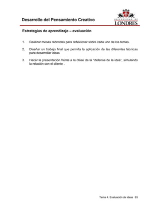 Tema 4. Evaluación de ideas 63 
Desarrollo del Pensamiento Creativo 
Estrategias de aprendizaje – evaluación 
1. Realizar mesas redondas para reflexionar sobre cada uno de los temas. 
2. Diseñar un trabajo final que permita la aplicación de las diferentes técnicas para desarrollar ideas 
3. Hacer la presentación frente a la clase de la “defensa de la idea”, simulando la relación con el cliente .  