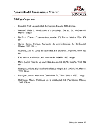 Bibliografía general 65 
Desarrollo del Pensamiento Creativo 
Bibliografía general 
- Beaudot, Ariel. La creatividad. Ed. Marcea. España. 1980. 253 pp. 
- Davidoff, Linda L. Introducción a la psicología. 3ra ed. Ed. McGraw-Hill. México. 698 pp 
- De Bono, Edward. El pensamiento creativo. Ed. Paidos. México. 1994. 464 pp. 
- García García, Enrique. Formación de emprendedores. Ed Continental. México. 2003. 186 pp. 
- Guerrero, Ariel H. Curso de creatividad. Ed. El ateneo. Argentina. 1989. 163 pp. 
- Keil, John M. Creatividad. Ed. McGraw Hill. México. 1990. 188pp. 
- Marín Ibáñez, Ricardo. La creatividad. 2da ed. Ed. CEAC. España. 1984. 162 pp. 
- Rodríguez, Mauro. El pensamiento creativo integral. Ed. McGraw Hill. México. 1999. 99 pp. 
- Rodríguez, Mauro. Manual de Creatividad. Ed. Trillas. México. 1987. 138 pp. 
- Rodríguez, Mauro. Psicología de la creatividad. Ed. Pax-México. México. 1985. 134 pp. 
