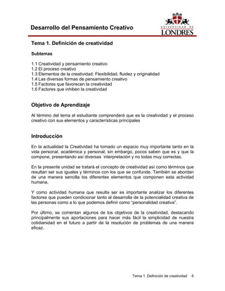 Tema 1. Definición de creatividad 6 
Desarrollo del Pensamiento Creativo 
Tema 1. Definición de creatividad 
Subtemas 
1.1 Creatividad y pensamiento creativo 
1.2 El proceso creativo 
1.3 Elementos de la creatividad: Flexibilidad, fluidez y originalidad 
1.4 Las diversas formas de pensamiento creativo 
1.5 Factores que favorecen la creatividad 
1.6 Factores que inhiben la creatividad 
Objetivo de Aprendizaje 
Al término del tema el estudiante comprenderá que es la creatividad y el proceso creativo con sus elementos y características principales 
Introducción 
En la actualidad la Creatividad ha tomado un espacio muy importante tanto en la vida personal, académica y personal; sin embargo, pocos saben que es y que la compone, presentando así diversas interpretación y no todas muy correctas. 
En la presente unidad se tratará el concepto de creatividad así como términos que resultan ser sus iguales y términos con los que se confunde. También se abordan de una manera sencilla los diferentes elementos que componen esta actividad humana. 
Y como actividad humana que resulta ser es importante analizar los diferentes factores que pueden condicionar tanto al desarrolla de la potencialidad creativa de las personas como a lo que podemos definir como “personalidad creativa”. 
Por último, se comentan algunos de los objetivos de la creatividad, destacando principalmente sus aportaciones para hacer más fácil la simplicidad de nuestra cotidianidad en el futuro a partir de la resolución de problemas de una manera eficaz.  