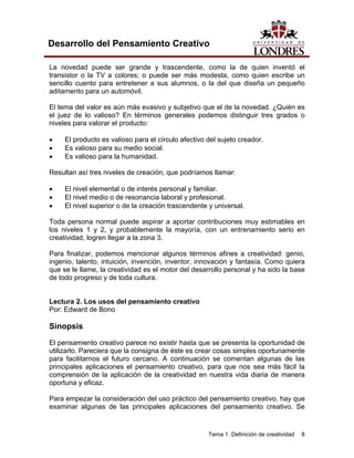 Tema 1. Definición de creatividad 8 
Desarrollo del Pensamiento Creativo 
La novedad puede ser grande y trascendente, como la de quien inventó el transistor o la TV a colores; o puede ser más modesta, como quien escribe un sencillo cuento para entretener a sus alumnos, o la del que diseña un pequeño aditamento para un automóvil. 
El tema del valor es aún más evasivo y subjetivo que el de la novedad. ¿Quién es el juez de lo valioso? En términos generales podemos distinguir tres grados o niveles para valorar el producto: 
• El producto es valioso para el círculo afectivo del sujeto creador. 
• Es valioso para su medio social. 
• Es valioso para la humanidad. 
Resultan así tres niveles de creación, que podríamos llamar: 
• El nivel elemental o de interés personal y familiar. 
• El nivel medio o de resonancia laboral y profesional. 
• El nivel superior o de la creación trascendente y universal. 
Toda persona normal puede aspirar a aportar contribuciones muy estimables en los niveles 1 y 2, y probablemente la mayoría, con un entrenamiento serio en creatividad, logren llegar a la zona 3. 
Para finalizar, podemos mencionar algunos términos afines a creatividad: genio, ingenio, talento, intuición, invención, inventor, innovación y fantasía. Como quiera que se le llame, la creatividad es el motor del desarrollo personal y ha sido la base de todo progreso y de toda cultura. 
Lectura 2. Los usos del pensamiento creativo 
Por: Edward de Bono 
Sinopsis 
El pensamiento creativo parece no existir hasta que se presenta la oportunidad de utilizarlo. Pareciera que la consigna de éste es crear cosas simples oportunamente para facilitarnos el futuro cercano. A continuación se comentan algunas de las principales aplicaciones el pensamiento creativo, para que nos sea más fácil la comprensión de la aplicación de la creatividad en nuestra vida diaria de manera oportuna y eficaz. 
Para empezar la consideración del uso práctico del pensamiento creativo, hay que examinar algunas de las principales aplicaciones del pensamiento creativo. Se  