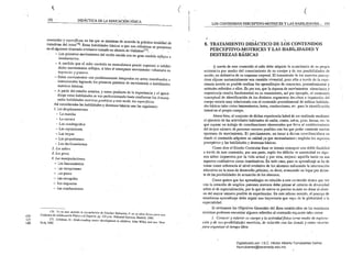l, 	 ( (
192 . DIDÁcrICA DE LA EDUCAÓÓNFfsICA
LOS CONTENIDOS PERCEPTIVO-MOTRICES Y LAS HABILIDADES... 193
avanzadas y especificas, en las que se muestran de acuerdo la práctica totalidad de
tratadiltas del tema176. Estas habilidades básicas a: qUl~ nos refe¡jmos se presentan
en el siguiente itinerario evolutivo tomado en síntesis d.! Gallahue1n;. '.;
- Los primeros movimientos del recién nacido son en gran medida reflejos e
involu.l!tario~·.
- A medida que el niño controla su musculatura puede suprimir o
dicho moviuúentos reflejos, si bien el emergente rnoviuúento voluntario es
impreciso y grosero.
- Estos movimientos son paulatinamente integrados en actos coordiuados e
intencionacslogralldo los primelOs patrones d(: movimiento o habilidades
motrices básicas.
- A partir del estadio anterior, y como producto de la experiencia y el apren­
dizaje estas habilidades se van perfeccionando hasta confonnar las denonu­
nadas habilidades lIIotrices gel/éricas y mlÍs tarde. las especljicas.
Así consideradas las habilidades y destrezas básicas son las siguientes:
l. [.os desplazamientos.
- La marcha 

- La carrera 

Las cuadrupedias 

- Las reptaciones 

- Las trepas 

- Las propulsiones 

- Los deslizamientos 

2. Los saltos.
3. Los giros.
4. ÚlS manipulaciolles.
- Los lanzamientos
Las recepciones 

- Los pases 

- Las recogidas 

- Los impactos 

Las conducciones
J76. Vrr en eSle sentido ia recopilaci6n úe Sánchez Bañuelos, F. en su obra Bases para una
c:::> Dídáctica de /aEducacidn Física y el Deporte. pp. 135 Yss.. Editorial Gymnos. Madrid, 1984.
C)
177, G¡Uahue, D.: Understadillg motor de.'elopmeltt i" c/¡ildrell. Jobo Wiley and son. New
c.D York, 1982.
.... ; ' . ...
8. 	TRATAMIENTO DIDÁCTICO DE LOS CONTENIDOS 

PERCEPTIVO-MOTRICES Y LAS HABILIDADES Y 

DESTREZAS BÁSICAS 

A través de este contenidoel niño debe adquirir lacc,nsciencia de su propia
existe~cia por medio del conocimiento de su cuerpo y d~ sus posibilidades de
acción. en definitiva de su esquema corporal. El tratamiento de los aspectos percep­
tivos supone sustancialmente una cuestión vivencial, pues sólo a través de la expe­
riencia motriz es posible realizar los aprendizajes de conceptos, procedimientos y
actitudes referidos a ellos. Es por eso, que la riqueza de movimientos situaciones y
experi~ncia resulta fundamental en su tratamiento, así por ejemplo, el contenido
conceptuai de identificación de los distintos segmentos der-:chos e izquierdos del
cuerpo estaría muy relacionado con el contenido procedimental de utilizar habilida­
des básicas tales como lanzaIlÚentos, botes, conducciones, etc:. para la identificación
lateral en el propio cuerpo..
Ahora.bien, el conjunto de dichas experiencia habrá de ser realizado mediante
el ejercicio de las actividades habituales de andar, correr, saltar. girar, lanzar, etc. lo
que supone un trabajo de coordinaciones elementales que lleva al establecimiento
del m3yor n~mero de patrones motores posibles con los que poder construir nuevas
opcione& de movimiento, E" precisamente, en torno a dicllas coonlinaci6ncs en
doude el contenido adquiere su unidad ya que lIecesariamcnl~ engloba los aspectos
·perceptivos y las habilidadés y destrezas básicas. '
Como dice el Diseño Curricular Base se intenta conseguir una doble finalidad
a través de este contenido, por una parte, suplir los déficits de motrícidad en
nos niños impuestos por la vida actual y por otra, mejoru aquella tanto en sus
aspectos cualitativos como cuantitativos. En todo caso, para su aprendizaje se ha de
tomar como referencia el nivel evolutivo de los aJ,umnos enfocando la intervención
educativa en la zona de desarrollo próximo, es decir, avanzando un lugar por delan­
te de las posibilidades de actuación de los alumnos. .
Como quiera que los aprendizajes en relación a este cOóllenido tienen que ver
con la creación de amplios patrones motores debe primar al criterio de diversidad
sobre el de especialización, por lo que de nuevo es preciso insistir en dotar al alum­
no del mayor número posible de experiencias. En este m1smo sentido, el procqo de
enseñanza-aprendizaje debe seguir uoa trayectoria que vay" de la .globalidad a l<;t
especialidad.
Si revisamos los Objetivos Generales del Área estableddos en las enseñanza
mínimas podernos encontrar algunos referidos al contenido eXl'uesto tales como:
l. Conocer y valorar su cuerpo y la actividadfísica CO'1l0 medio de explora­
ción y de sus posibilidad.es motrices, de relación con los demás y como recurso
para organizar el tiempo libre.
Digitalizado por: I.S.C. Hèctor Alberto Turrubiartes Cerino
hturrubiartes@beceneslp.edu.mx
 