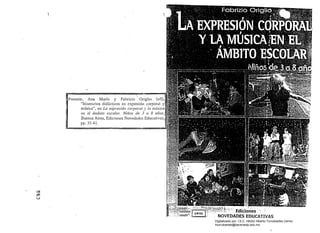 Ediciones .'
NOVEDADES EDUCATIVAS
,
~
Ana María y Fabricio Origlio (slt),
"Itinerarios didácticos en expresión corporal y
música", en La eX/JI'eSiÓll corporal JI /a mlÍsica
el! el ámbito escolar. NiI10s de 3 {/ 8 mios,
Buenos Aires, Ediciones Novedades Educutivas,
pp. 35-41.
a
t;!Ji)
t.;;;J
Digitalizado por: I.S.C. Hèctor Alberto Turrubiartes Cerino
hturrubiartes@beceneslp.edu.mx
 