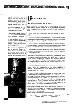 Luego de la experiencia se realiza una
reflexión sobre las diferencias de
apreciación: si anticiparon correctamen­
te sus dimensiones, sí hubo muchos
errores o aciertos; también sobre la
necesidad de ajuste. es decir. sobre fa·
importancia de conocer el espacio que
ocupamos por qué y para Qué y, por
último. las distintas formas de grafi­
cación .que encontró cada pareja.
Puede hacerse un trabajo estaéístico
sobre las mediOas media o la máxima y
mínima del grado, de la escuela, etc.
En estas actividades los chicos han
tenido que: utilizar los sentidos como
principal canal informativo, plantearse
hipótesis y verHicarlas, verbalizar las
experiencias, graficarlas.
Sería interesante, en integración con el
área de Matemática, plantear' esta­
dísticas, hacer un seguimiento escolar
del crecimiento de cada uno. etc., de
manera de aprovechar los datos que se
obtengan para un proyecto en conjunto.
A RESPlRAC8ÓN
Considei"2CSOnes generales
El acto de respirar es inherente a la vida. Se respira desde que se nace y, salvo·
nuestra intención de hacerla voluntaria, es un acto generalmente involuntario y
reflejó. ¿Por Qué entonces se convierte en un contenido atrabajar en la Educación
Física?
._ Porque algunos chicos copian modelos respiratorios familiares no siempre
saludables.
JI Porque la respiración interviene directamente en la postura. Incorrectas actitudes
posturales suelen verse acompañadas por respiraciones superficiales o defectuosas:
una forma de mejorar la postura es ejercitar la correcta respiración.
11 Porque el respirar se ve afectado muchas veces por las emociones, a estados
emocionales alterados corresponden respiraciones agltadáS o superficiales. Trabajar
sobre la respiración facilita controlar las emociones y aprender aserenarse.
.- Porque aumentar la conciencia de una función corporal permite no solo un mejor
conocimiento de ella sino también una higiene adecuada y el desarrollo de actitudes
de cuidado hacia uno mismo.
Todas las lenguas indoeuropeas utilizan para designar el aliento la misma palabra 

que designa el alma o el espíritu. Respirar viene del latín spírarl:', y espíritu, de 

spirftus, de donde deriva tambi~n inspiración, tanto en sentido literal como 

figurado. En griego psyqué significa tanto hálito como alma. En la India. al hombre 

que alcanza la perfección se le llama Mahatma, Que textualmente significa tanto 

'alma grande' como 'aliento grande'. 

La respiración es el hilo conductor que nos une con todo lo que nos rodea. Pone en 

contacto el adentro con el afuera. Por más que el ser humano quiera aislarse, la 

respiración lo relaciona con los otros. Por eso se dice que la respiración tiene que 

ver con el contacto, con !a relación. 

Este contacto se produce en los alveolos pulmonares. los pulmones tienen un área 

de contacto de setenta metros cuadrados, mientras Que la superficie de la piel mide 

solo alrededor de dos metros cuadrados. El pulmón es el mayor órgano de contacto 

que poseen el ser humano y los mamíferos en general. El contacto de la piel es 

inmediato pero no obligatorio, puede elegirse tocar o no. El contacto de íos 

pulmones con el aire, si bien es indirecto, es obligatorio, no se puede evitar, ni 

siquiera cuando la persona que tenemos cerca nos resulte tan antipática que no 

podemos ni verla, onos impresiona tanto que nos corta el aliento. 

Existen más expresiones en el decir popular que indican la importancia de la
respiración. Situaciones en las que a uno le falta el aire, o no puede respirara sus
anchas; el último aliento del moribundo o el primer llanto del recién nacido; siento
que su presencia me sofoca, etcétera.
.El acto de respirar se relaciona con los sig,uientes conceptos:
inspirar - espirar contracción - relajación tomar - dar 

cont3cto - rechazo retener-sonar 

113
Digitalizado por: I.S.C. Hèctor Alberto Turrubiartes Cerino
hturrubiartes@beceneslp.edu.mx
 