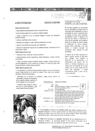 JUGUEMOS ARESPIRAR COMENTARIOS
SOBRE LA ACTIVIDAD
En los más pequeños. es convenienteEDAD: desde Nivellniciaf
que las actividades de trabajo sobre la
• Soplar papelitos desplazándolos sobre una superficie lisa,
respiración estén objetivadas, ya que la
, Hacer burbujas soplando en un líquidO através de pajitas, posibílidad de poner la atención sobre
sí mismos es muy breve. Entonces,, Soplar a través de un aro de alambre mojado en agua con detergente
aconsejamos recurrir a objetos a loshaciendo pompas.
que hay que mover o transformar a
• Inflarse y desinflarse como un globo. partir del aire exhalado: con la atención
• Desplazar con sopiídos un vasito plástico enhebrado en un hilo. puesta en el objeto. los chicos trabajan
la respiración en torma indirecta.
, Jugar con una paiotita de ping-pong, sólo soplándola.
Aunque están destinadas a losm¿s
• Observar la respiración después de una actividad intensa. Compararla con la chicos. a muchos 'grandes' les
del cuerpo en reposo. entusiasma hacer algunas de esas
actividades.EDAD: desde elprimer ciclo
~ .. Inhalo por la nariz, exhalo por la boca y viceversa. 	 El registro de la onda respiratoria en
todo el cuerpo requiere no solo estar• Inhalo lentamente, exhalo rápidamente, inhalo lentamente y exhalo en forma
muy relaíado, sino también el
entrecortada.
desarrollo de la sensibilidad y el
• Inhalo y al exhalar produzco distíntas vocales. sonidos, silbidos.lnhalo por conocimiento del cuerpo. Por tal
una fosa tapándome la otra, exhalo por la misma o la contraria.¿Qué otras motivo la correcta respiración y su
formas de inhalar o exhalar pueden inventar? registro son la coronación de un largo
EDAD: desde el segundo ciclo proceso que se inicia desde qué los
niños son pequeños, y puede
• Ir reconociendo y nombrando paulatinamente (según la eÓác) las partes del
corcientizarse recién a par.:r de los
cuerpo :::omprometidas en la acción de respirar: tórax, abo:lmen, costillas,
nlJ¿:ve odiez años.
clavículas. músculos intervinientes.
, Observarse en la pOSición de acostados. ¿Hasta dónde sienten su 

respiración? ¿Perciben el mov[miento 

de su columna cuando respiran? ¿Y 

•el de la cabeza? ¿Y el de la pelvis? Ficha técr:úca ¡AMBAS ACTIViDADES)
• Observen cómo respira el compa· 	 Todas
,r­
ñero (en la mismi posición): ¿qué 	 Conciencia corporal. Imagen y percepciones
(Inicial). La gimnasia (E. G. B.)partes mueve él cuando respira?
Vir.,...¡:íO"~¡ Ciencias Naturales
Contenidos tcr.:?c:¡;¡¡ie¡ La respiración propia. (Si bien no figura explícitamente, 

consideramos Que está incluida dentro de 'Las partes de; 

cuerpo'): Ritmos respiratorios, sensaciones propiocepti· 

vas relacionadas con el respirar, los cambios de la freo 

cuancia respiratoria (durante la actividady la calma). 

Observación y análisis de la propia rf!Spiración. 

Ejercitación de la percepción interior. 

Cuidado del cuerpo. Conocimiento y valoración de hábilos 

respiratorios que benefician la salud. 

lIi Es aconsejahle ,::i'ovechar una actividad intensa para efectuar después de ella
ejerciCiOS respiratori:s. No soío ayuda a volver a la calma sino que también genera
actitudes de cuidad: hacia uno mismo. Que los chicos puedan y sepan valorar tanto
los momentos de aC:"¿idad agitada como los de placidez y calma.
= Registro del carS5:lcio o la agitación, observación de sus consecuencias en la
frecuencia cardíaca '/ la respiratoria (desde el nivel inicial). Exploración de la
posibilidad de reCU:;::-2~se recurriendo ala ¡espiración (primer ciClo).
Digitalizado por: I.S.C. Hèctor Alberto Turrubiartes Cerino
hturrubiartes@beceneslp.edu.mx
 