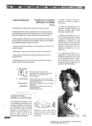 RfLACIÓN ErJTn( lA fRECUENCIA
RESPIRATORIA YlA CARDíACAn· ••
Nivel inicial
• ¿Oué pasa con su respiración cuando corren mucho?¿ Por qué?
+ Pongan su mano en el pecho, ¿dónde sienten el corazón? ¿En qué otra
parte del cuerpo pueden sentirlo? Después de correr: ¿Ahora cómo late?
¿Po"; qué? ¿Pueden sentir el latido del corazón en algún compañero?
• Ahora acuéstense y desínflense como un globo pinchado (recordemos que
los chicos hacen una profunda ynatural inhalación, después que les pedimos
una exhalación completa). Repítanlo varias veces.
• Lleven e! aire a la panza (o abdomen. si son más grandes), al respirar inflen
y desinflen la panza.
• zC6mo está su respiraci6n comparada a cuando corrían? ¿Por qué?
• ¿Cómo sienten el corazón ahora ?¿Late más rápido omás lento que
antes?¿Por qué?
• ¿Oué podemos hacer cada vez que nuestro corazón late muy rápido o
cuando tenemos la respiración agitada?
richa técnica
W 
 Nit1el inicial y primer grado de E. G. B. 

r
m ..Nivel
Bloque Conciencia corporal. Irr.agen y percepciones
(Nivel inicial) LE gimnasia (E. G. B.)
. Vinculaciones Ciencias Naturales
(- Contenidos Contcptuales	 Ritmos internos: pulso, ritmo cardíaco y ritmo
respiratorio. Adaptación de los ritmos biológicos
a las actividades físicas.
Contenidos procedimentales	 Observación y regulación de íos ritmos cardíaco
y respiratorio.
Conll!nidos aClitudinales	 Reflexión sobre los resultados obtenidos y las
estrategias utilizadas.
Cuidado del propio cuerpo
fJ Enser,ar v favJre.cer la respiración
abdominal o dIafragmática (desde el
primer ciclo). '
!I Propiciar la investigación del ritmo
respiratorio. haciendo hincapié en sus
momentos: inhalación. pausa, exhala­
ción. pausa. (segundo ciclo)
" Observar la respiración en el trans­
_ curso de diferentes acciones y aprender
a regularla. Por ejemplo hacer un trote
relacionando la cantidad de pasos
realizados durante cada fase respiratoria
(seis para inspirar, seis para espirar. por
ejemplo) e ir modificando la relación a
medida que sé requiera (4 y 4, 2 Y 2).
(Tercer ciclo).
1:1 La observación y práctica de la
respiración en el medio acuático ofrece
condiciones muy distintas de las aéreas
y la oportunidad de ejercitarla vencien­
do la resistencia del agua al espirar,
además de relacionar la respiración con
las condiciones de flotabilidad.
COMENTARIOS 

SOBRE LA ACTtVt DAD 

En este ejemplo les enseñamos la forma
(o procedimiento) para interactuar enire
''-. el sistema. circulatorio y el respiratorio,
las consecuencias sobre esos sistemas 

tanto del ejercico como del reposo 

(conceptos) y una posible forma de Nuevamente al pensar, sentir, hacer y 

cuidarse al registrar la influencia que expresar integramos nociones sobre el 

tiene uno sobre el otro y en qué conocimiento, el dominio y el ·cuidado 

momentos utilizarlos (actitudinal). de sí mismos. 

.......~..............
~"", ~
117
Digitalizado por: I.S.C. Hèctor Alberto Turrubiartes Cerino
hturrubiartes@beceneslp.edu.mx
 