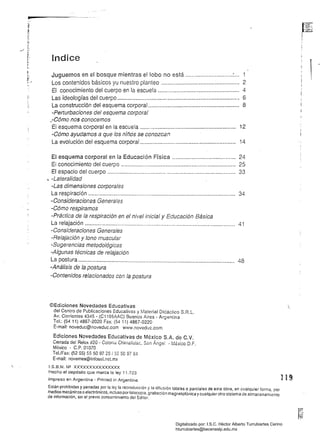 pz
lndice
..
Juguemos en el bosque mientras el lobo no está .............................:... 1 

f._ r 	
Los contenidos básicos yu nuestro planteo ................................................ 2 

El conocimiento del cuerpo en la escuela .................................................. 4 

Las ideologías del cuerpo ............................................................................ 6 

La construcción del esquema corporal........................................................ 8 

-Perturbaciones del esquema corporal 

.-Cómo nos conocemos 

El esquema corporal en la escuela ........................................................... 12 

-Cómo ayudamos a que los niños se conozcan
La evolución del esquema corporal ........................................................... 14 

El esquema corporal en la Educación Física ....................................... 24 

El conocimiento del cuerpo ....................................................................... 25 

El espacio del cuerpo ................................................................................ 33 

, -Lateralidad 

-Las dimensiones corporales 

La respiración ............................................................................................ 34 

-Consideraciones Generales 

-Cómo respiramos 

-Práctica de la respiración en el nivel inicial y Educación Básica 

La relajación .............................................................................................. 41 

-Consideraciones Generales 

-Relajación y tono muscular 

-Sugerencias metodológicas 

-Algunas técnicas de relajación 

La postura .........................,..............................................................,.......... 48 

-Análisis de la postura
-Contenidos relacionados con la postura
©Edlciones Novedades Educativas 

del Centro de Publícaciones Educativas y Material Didáctico S.R.L. 

Av. Corrientes 4345 - (C11 9SAA,C) Buenos Aires Argentina, 

Tel.: (5411) 4867-2020 Fax: (5411) 4867-0220 

E-mail: noveduc@noveduc.com www.noveduc.com 

Ediciones Novedades Educativas de México S.A. de C. V.
Cerrada del Reiox #20 - Colonia Chimalistac, San Ángel - México D.F. 

México C.P. 01070 

Tel./Fax: (52 55) 55509728/55509764 

E-mail: novemex@intosel.neLmx 

I.S.B.N. N2 XXXXXXXXXXXXXXX 

Hecho el depósito que marca la ley 11.723 

Impreso en Argentina - Prínted in Argentine
Están prohibidas y penadas por la le)' la reproducción y la diiusión totales o parciales de esta obra, en cualquier forma, por
medios mecánicos o electrónicos. incluso por lotocopia, grabación magnetofónica ycualquier otro sistema de almacenamiento
de inlormación. sin el previo consentimiento del Editor.
Digitalizado por: I.S.C. Hèctor Alberto Turrubiartes Cerino
hturrubiartes@beceneslp.edu.mx
 