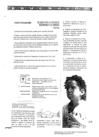 RELACiÓN HHRE LA FRECUHuC!A
RESPIRATORIA yLA CARDíACA
Nivel Inicial
• ¿Qué pasa con su respiración cuando corren mucho?¿ Por qué?
• Pongan su mano en el pecho, ¿dónde sienten el corazón? ¿En qué otra
par(e del cuerpo pueden sentirlo? Después de correr: ¿Ahora cómo late?
¿Por qué? ¿Pueden sentir el latido del corazón en algún compañero?
• Ahora acuéstense y desínflense como un globo pinchado (recordemos Que
los chicos hacen una profunda y natural inhalación, después Que les pedimos
una exhalación compieta). Repitanio varias veces.
• Lleven el aire ala panza (o abdomen, si son más grandes), al respirar inflen
y desinflen la panza.
''¿Cómo está su respiración comparada a cuando corrían? ¿Por Qué?
• ¿Cómo sienten el corazón ahora ?¿Late más íápido omás lento que
antes?¿Por qué?
•¿Qué podemos hacer cada vez que nuestro corazón late muy rápido O
cuando tenemos la respiración agitada?
Vinculaciones
{~ Conlenidos CDnce~tuales
Conlenidos proredimenlales
Contenidos ,ttituáinales
f'
COMENTARIOS
SOBRE LA ACTIVIDAD
En este ejemplO les enseñamos la forma
(o procedimiento) para interactuar entre
01 sistema circulatorio y el respiratorio,
las consecuencias sobre esos sistemas
tanto del ejercico como del reposo
(conceptos) y una posible forma de
cuidarse al registrar la influencia Que
tiene uno sobre el otro y en qué
momentos utilizarlos (actitudinál).
P'lf:t""';uu.... """m._t;II'1,@:...
Nivel inicial y primer grado de E. G. B.
Conciencia corporal. Imagen y percepciones
(Nivel inicial) IJJ gimnasia (E. G. 8.)
Ciencias Naturales 

Ritmos internos: pulso, ritmo cardíaco y ritmo 

respiratorio.Adaptación de los rirmos biológicos 

a las actividades físicas. 

Observación y regulación de los rilmos cardíaco 

y respiratorio. 

Reflexión sobre los resultados obten'dOS y las 

estrategias utilizadas. 

Cuidado del propio cueriJo. 

Nuevamente al pensa:, sentir, hacer y
expresar integramos nociones sobre el
conocimiento, el dominio y el cuidado
de sí mismos.
Id Enseñar y favorecer la respiración
abdominal O diafragmática (t.ie~oe ,,1
primer ciclo).
!:I Propiciar la investigación del ritmo
respiratorio, haciendo hincapié en sus
momentos: inhaiación, pausa, exhala­
ción, pausa. (segundO ciclo)
111 Observar la respiración en el trans­
curso de diferentes acciones y aprender
a regularla. Por ejemplo hacer un trote
relacionando la cantidad de pasos
realizados durante cada fase respiratoria
(seis para inspirar, seis para espirar, por
ejemplo) e ir modificando la relación a
medida que se requiera (4 y 4, 2 Y 2).
(Tercer ciclo).
I.'l La observación y práctica de la
respiración en el medio acuático ofrece
condiciones muy distintas de las aéreas
y la oportunidad de ejercitarla vencien­
do la resistencia del agua al espirar,
además de relacionar la respiración con
las condiciones de flotabilidad.
Digitalizado por: I.S.C. Hèctor Alberto Turrubiartes Cerino
hturrubiartes@beceneslp.edu.mx
 