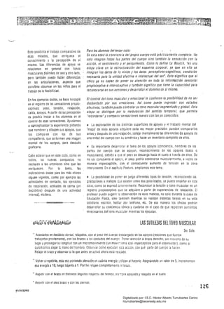 Para los alumnos del tercer Cicla:Esto posibilita el trabajo comparativo de
En esta edad la conciencia del propio cuerpo está práéticamente completa. Noesas mitades, que enriquece el
solo integran todas las partes del cuerpo sino también la sensación con laconocimiento y la percepción de sí
acción, el sentimiento y el pensamiento. Como lo define Le Boulch, 'es unamismo. Las di1erencias de apoyo se
etapa clave en la estructuración del esquema corporal, ya que en ella serelacionan en general con tonos
.integran los datos de lo vivido y los datos perceptivos-cognitivos, condiciónmusculares disímiles de uno y otro lado,
necesaría para la unidad afectiva e intelectual del ser. Esto significa que elpero también puede haber diferencias
chico ya es capaz de poner su atención en toda la información sensorialen las articulaciones, aspecto que
propioceptiva e interoceptiva y también significa que tiene la capacidad paraconviene observar en los niños para el
reconocerse en sus acciones y desarrollar el dominio de sí mismo.trabajo de la flexibil::::ad.
El control del tono muscular y emocional le confieren la posibilidad de no serEn los ejemplos dados, se hace hincapié
desbordado por sus emociones. Así como puede expresar sus estadosen el registra de las sensaciones proilio­
afectivos, también puede controlar su tono muscular segmentado y global. Estaceptívas: peso, tensión, relajación,
etapa se distingue por la maduración del sentido temporal, que permitecaída, apoyos. A partir de su percepción
"recordarse' y compararsensaciones nuevas con las ya conocidas.es posíbl~ iniciar a los alumnos en el
control de esas sensaciones. Ayudamos
I!l La exploración de las distintas superíicies de apoyos y el trazado mental dela cQnceptua:izar la experiencia pidiendo
'mapa" de esos apoyos adquiere cada vez mayor precisión: pueden compararíosQue nombren y dibujen sus apoyos, que
antes y después de una relajación, cotejar mentalmente las diferencias de apoyos delos comparen con los de sus
una mitad del cuerpo con su simétrica y hacer un inventario completo de ellos.compañeros, que se formen una imagen
mental de los apoyos, para desDués
graficarla. 2 Es importante desarrollar el tema de los apoyos (conciencia, nombres de las
partes del cuerpo que se apoyan, reconocimiento de los apoyos óseos o
Cabe aclarar que en este ciclo, como en musculares), debido a que el peso se descarga hacia el suelo a través de ellos. De
todos, las nuevas conquistas no no ser consciente el apoyo, el peso podría sostenerse muscularmente, a veces de
excluyen a las anteriores sino que las manera imperceptible, con el consecuente aumento de tensión en la zona
enriquecen. Por lo tanto, las interviniente. En el capítulo Postura, ampliamos este tema.
indicaciones dadas para los más chicos
siguen vigentes, como por ejemplo las ti La posibilidad de poner en juego diferentes tipos de tensión, reconociendo las
actividades de contacto, los ejercicios gradaciones o matices qUé: eXisten entre dos polaridades, se puede enseñar en este
de respiración, actitudes de calma (en ciclo, como se expresó anteriormente. Reconocer la tensión otono muscular es un
decúbitos) después de una actividad registro propioceptivo Que se adquiere a partir de experiencias de relajación. El
intensa), etcétera. 	 profesor puede sugerir lE. observación de esos matices, no solo durante la clase de 

Educación Física, sino iambién mientras se realizan distintas tareas en su vida 

cotidiana: escribir, hablar por teléfono, etc. De esa manera los chICOS podrán 

desarrollar su conciencia tónica y cuidarse en el caso de que registren aumentos
innecesarios del tono muscular mientras las ejecutan.
LAS SUTILEZAS DEL TONO MUSCULAR
3er. Ciclo
, Acostados en decúbito dorsal, relajados, con el peso del cuerpo descargado en los apoyos (nociones que fueron 

trabajadas previamente), con los brazos alos costados del cuer¡::c Poner atención al brazo derecho, sin moverlo de su 

lugar yprolongar su longitud con un mícromovimiento (un mOVii:".!2nlO casi imperceptible para el observador), como si 

quisiéramos alejaí l¡; mano del hombro. ObSeívar cómo ejecutar, =512 acción, con qué parte del cuerpo ia hocen. 

Relajar el brazo y observar si lo que antes se activó ahora está reiGjado. 

• Volver arepetirlO, esta vez poniendO atención en cuánta energía 'Jlilízan al hacerlo. Asignándole un valor de 5, incrementen 

esa energía a10. luego bájenla a1. Por frn relajen completament~ ~¡ brazc. 

• Repetir con el brazo en distintos ángulos respecto del tronco, s¡5~pre apoyado y relajado en el suelo.
• Repetír con el otro brazo l' con las piernas.
12G
Digitalizado por: I.S.C. Hèctor Alberto Turrubiartes Cerino
hturrubiartes@beceneslp.edu.mx
 