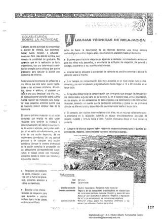 COiv1EiITARIOS
SOBRE LA ACTIVIDAD
El objeto de esta actividad es concientizar
l.GUNAS TÉC&HCAS DE 'RELAJ.c~CiÓN
la noción de energía. que podemos
llamar fuerza. tensión, o esfuerzo
muscular. Pero, más allá del nombre, nos
interesa la posibilidad de graduarlo. De
aprender que en la realización de todo
movimiento, hay una determinada canti­
dad de energía que se utiliza y que puede
graduarse para ejecutar la acción con
economía de esfuerzo...
Reiteramos la importancia de señalarles a
los chicos que este saber puede tras;a­
darse a las acciones cotldianas. Al pati­
nar, tomar el teléfono. al sostener un
líb~o o una taza, desplazar una silla, etc.,
es nece5ario poner atención sobre cuánta
fuerza realizan los músculos para ejecu­
tar esas pequeñas acciones puesto que
es bastante común emplear más de la
necesaria.
El control del tono muscular eS un saber
complejo que implica no sólo saber
relajarse sino también la vivencia y
conceptualización del esfuerzo que pre::i­
sa la acción a ejecutar, para poder anali­
zar si se realiza económicamente, ya se
trate de una acción deportiva, de un
movimiento gimnástico, de una actitud
postural o de cualquier otra acción
cotidiana. Aunque la pOSible diversidad
de la acción complica la percepción de
las sensaciones correspondientes suge­
rimos el trabajo previo con micromo­
vimientos donde lo mOlOr sea mínimo y
lo sensible máximo.
¡; Relacionar las nociones
Antes de hacer la descripción de las técnicas daremos una breve síntesis
metodológica de cómo llegar aellas, resumiendo lo analizado hasta el momento:
" El primer paso hacia la relajación es aprender acalmarse, recomendamos entonces
para los niños más pequeños, la enseñanza de actitudes de relajación, de quietud y
sosiego, posteriores o no, aactividades intensas.
a Una vez que se adquiere la pOSibilidad de calmarse es posible comenzar aeducar la
atención sobre sí mismo.
¡: Los tiempos de concentración son muy acotados en el nivel inicial (uno o dos
minutos) y se van ampliando progresivamente hasta llegar a "15 o 20 minutos en el
tercer ciclo.
c:: Se ayuda adesarrollar la concentración con consignas que atraigan la atención de
los chicos sobre: alguna parte de su cuerpo, o, en el cuerpo total, en su respiración,
en los apoyos, en ias sensaciones .de peso (ligadas a la distensión) o de contracción
muscular, teniendo en cuenta que la percepción sincrética y global deos primeros
años se va diferenciando y especificando paulatinamente hasta el tercer ciclo.
I! El contacto, con objetos intermediarios o sin ellos, es un recurso valiosísimo para
la enseñanza de 12 relajación. Además de educar simultáneamente actitudes de
respeto, cuidado y ¡~rnura hacia el otro. Pueden efectuarse desde el nivel inicial en
adelante.
!l Llegar a la técnica supone haber recorrido secuencialmente todo el camino de
percepción, registro, conocimiento y control del propio cuerpo.
de caida, í5:ajacíóít y apo­
yos con la fuerza de grave­
dad, poniendO atención a
cómo se manifiesta.
el Enseñar a los chicos
técnicas de relajación para
que aprendan a usarlas
Ficha técnica
Ilivel 3er el:ij
Bloque La gi:n::asia
Conlenidu¡ tomplU21es Gruo;)s musculares. Relajación. tono muscular.
Comenidos plOtedlm!males Regisl:o de las sensaciones propioceptivas en relación con
las '."éríz:íones del tono muscular. Registro y ajuste de! lona
mus:'J:a: con economía de esfuerzo. Registro y regulación
del eS:·J~:zo en función de las sensaciones subjetivas.
incluso fuera de las clases l" tonlenióo: 2ClilUdinal.¡ Reíiex;:íP crítíca sobre los resultados obtenidos y las
de Educación Física. est,;¡;~:;as utilizadas. Cuidado de la salud.
Digitalizado por: I.S.C. Hèctor Alberto Turrubiartes Cerino
hturrubiartes@beceneslp.edu.mx
 