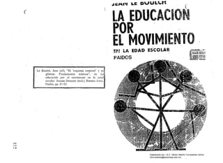 -'IGI"'''' LE: DUUL..M 

(
(
LA.EDUCACION
POR .
..EL MOVIMIENTO!r! LA EDAD ESCOLAR
PAIDC}S
Le Boulch, Jean (s/f), "El 'esquema corporal' y su 

. génesis. Fundamentos teóricos", en La 

, educación por el. movimiento en la edad
escolar, Susana Demmer (trad.), Buenos Aires, 

Paidós, pp. 87-92. 

c::::J
........

:-..>
Digitalizado por: I.S.C. Hèctor Alberto Turrubiartes Cerino
hturrubiartes@beceneslp.edu.mx
 