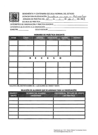 BENEMÉRITA Y CENTENARIA ESCUELA NORMAL DEL ESTADO
LICENCIATURA EN EDUCACIÓN Scwr!(huó ct){, r,o, en flalmcilco'5;
JORNADA DE PRÁGlCA DEL 3 O AL .3 DE Ol>t ./ DEL 200.:L
ESCUELA DE PRÁCTICA ___________________
CATEDRÁTICO DE OBSERVACIÓN Y PRÁCTICA DOCENTE
------------------------­CATEDRÁTICO (A) DE APOYO A LA OBSERVACIÓN _________________
SEMESTRE CICLO ESCOLAR _______
HORARIO DE PRÁCTICA DOCENTE
R E e E s o 

Nota: EN EL ANOTAR NOMBRE DEL o (LA) ALUMNO (Al GRADO Y GRUPO
ESE ASIGNAN PARA LA OBSERVAOÓN
Digitalizado por: I.S.C. Hèctor Alberto Turrubiartes Cerino
hturrubiartes@beceneslp.edu.mx
 
