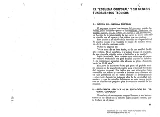 { e 	 (
o~,'
w
EL "ESQUEMA CORPORAL" Y su (iENESIS 

FUNDAMENTOS TEORICOS 

..
A • 	NOCION :OEL ESQUEMA CORPORAL
_ El esquerÚa' corporal --o imageI!-del cuerpo- puede de­
~.om0-4Htuició~1ü15al::.a::...cono.cimielli.9-.-inm~giªt!LJ3!'l,
nues.trQ Qller.po....>sea-.en"_estado_.de...l1~pOS~L..Q. .Jlli.. movimiento,
en función de la interrelaci6n de sus partes y, SObretoao;-o-c­
su relación con el espacio y los objetos que nos rodean.
Esta noción es él núcleo de la sensaci6n de disponibilidad
de nuestro cuerpo y es también el centro de nuestra viven­
cia de 1'9. relación .universo-sujeto. .
Wallon lo expresa así:
"No se trata ab un dato iriiciaJ, ni de una entidad bioló­
gica o física. Es él resultado, y al mismo tL:lmpo el requisito,
de una ajustada relaci6n entre el individuo y su medio:'
Según Mucclrlelli, "este conjunto que constituye el esque­
ma 	corporal evoluciona con gran lentitud durante la infancia
y, en condiciones nonnales, s610 alcanza su pleno desarrollo
hada los 11-12' años".
Ello pone de manifiesto hasta qué punto el período esco­
lar primario es de importancia capital para el normal desl".rrolIo
del 	esquema corporal. Nos indica que una educaci6n física
concebida con a:cier~o y ajustada a criterios muy distintos de
l.os 	 que prevalecen en los textos oficiales es irreemplazable
-sobre todo durante los primeros años de la escolaridad pri­
maria-, y que las actuales deficiencias en este campo impli­
can un considerable perjuicio p'ara la evoluci6n nonnal de los
alumnos.
B • 	IMPORTANCIA PRACTICA DE LA EDUCACION DEL "ES­

QUEMA CORPORALII 

El corolario de un esquema corporal borroso o mal estruc­
turado es un déficit en la relación sujeto-mundo externo, que
se traduce en el plano:
87
Digitalizado por: I.S.C. Hèctor Alberto Turrubiartes Cerino
hturrubiartes@beceneslp.edu.mx
 