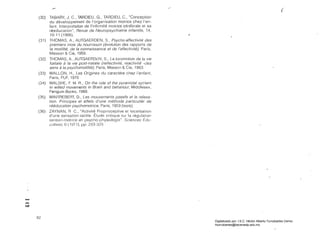 ," 	
(.­
(30) 	 TABARY, J. e., TARDIEU, G., TARDIEU, e., "Conceplion
du développement de I'organisation motrice chez I'en­
tan!. Interpretation de I'intirmité rnotrice cérébrale et sa
réeducation", Revue de Neuropsychialrie intan!ile, 14,
10-11 (1 966). ..
(31) 	 THOMAS, A., AUTGAERDEN, S., PsycIJo-affec!ivilé des
premiers mois du nourrisson (évolulion des rapporls de
la molilité, de la connaissance et de I'arreclivilé), París,
Masson & Cie, 1959.
(32) 	 THOMAS, A., AUTGAERD~N, S., La locomo!ion de la vie
tcetale a la vie posl-natale (reflectivilé, reac!ivilé -ejes
sens ¿ la psychomo!ililé), París, Massoll & Cie, 1963.
(33) 	 WALLON, H., Les Origines du caraclere chez /'entanl,
París, PUF, 1970
(34) 	 WALSHE, F. M. R., On Ihe role ot Ihe pyramidal sy::lem
in willed movements in Brain and behariour, Middlesex,
Penguin Books, 1969.
(35) 	 WINTf1EBEFlT, D., Les mouvemenls passifs el la relaxa­
!ion. Principes el effets d'une mélhode parliculier de
rééducalion psychomolrice, París, 1959 (tesis).
(36) 	 ZAYNAN, R C., "Activité Proprioceptive el localisation
d'une sensation tactile. Élude critique sur la régulation
sensori-Illotrice en psycho-physiologie", Sciences Édu·
ciltives, G(1971), fJp. ¿93·329.
"-'
~
Q
82
Digitalizado por: I.S.C. Hèctor Alberto Turrubiartes Cerino
hturrubiartes@beceneslp.edu.mx
 