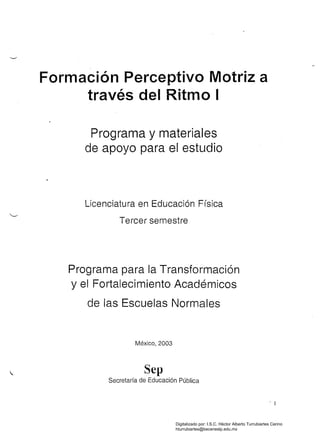 Formación Perceptivo Motriz a 

través del Ritmo I 

Programa y materiales
de apoyo para el estudio
Licenciatura en Educación Física
Tercer semestre
Programa para la Transformación
y el Fortalecimiento Académicos
de fas Escuelas Normales
México,2003
Sep
Secretaría de Educación Pública
1
Digitalizado por: I.S.C. Hèctor Alberto Turrubiartes Cerino
hturrubiartes@beceneslp.edu.mx
 