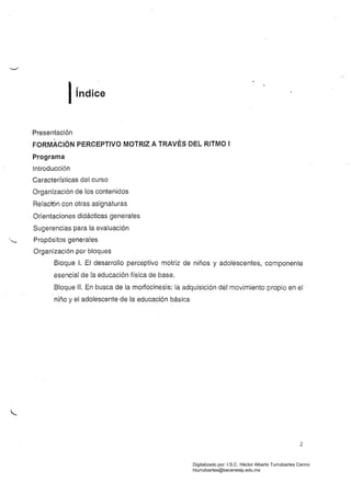 Iíndice
Presentación
FORMACiÓN PERCEPTIVO MOTRIZ A TRAVÉS DEL RITMO I 

Programa 

Introducción 

Características del curso 

Organización de los contenidos 

Relación con otras asignaturas 

Orientaciones didácticas generales 

Sugerencias para la evaluación 

,_ Propósitos generales
Organización por bloques
Bloque 1. El desarrollo perceptivo motriz de niños y adolescentes, componente
esencial de la educación física de base.
Bloque 11. En busca de la morfocinesis: la adquisición del movimiento propio en el
niño y el adolescente de la educación básica
2
Digitalizado por: I.S.C. Hèctor Alberto Turrubiartes Cerino
hturrubiartes@beceneslp.edu.mx
 
