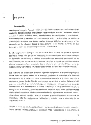 IPrograma
Introducción
La asignatura Formación Perceptivo Motriz a través del Ritmo I tiene como finalidades que los
estudiantes de la Licenciatura en Educación Física conozcan, analicen y reflexionen sobre la
formación perceptivo motriz en niños y adolescentes de educación básica, y que vivencien,
mediante prácticas, la expresión corporal a través del ritmo, con el propósito de adquirir los
conocimientos necesarios para diseñar y aplicar itinerarios didácticos que promuevan en los
estudiantes de la educación básica el reconocimiento de sí mismos, la fluidez en sus
desempeños motrices y la capacidad para expresar su motricidad.
En eSta asignatura se distinguen dos dimensiones desde las que se genera la expresión
corporal: la primera tiene que ver con recepción y procesamiento de los estímulos recibidos por
los órganos de los sentidos y, la segunda, con el análisis de las distintas sensaciones que se
relacionan tanto con la experiencia motriz previa, como con el proceso de motivación de cada
alumno. Ambas dimensiones se estudian durante este curso a través del análisis de textos, de
la observación y la práctica de actividades físicas rítmicas, así como de la reflexión constante.
Los contenidos del curso hacen referencia, y permiten comprender, a la formación perceptivo
motriz como un aspecto básico de la motricidad consciente e inteligente, que parte del
reconocimiento de la percepción como un medio paía conocerse a sí mismo y conocer y
relacionarse con los demás. Además, es un proceso que conlleva al análisis de la noción del
cuerpo (o corporalidad) que posibilita la integración del esquema y la imagen corporal buscando
la consecución de la morfocinesis en el alumno; es decir, que el niño pueda construir su propia
configuración de motricidad, ubicando a la formación perceptivo motriz dentro de una motricidad
globalizada y comprenda la concepción del ritmo como una ley natural del movimiento humano.
Este enfoque permitirá conocer y entender la imagen y percepción del cuerpo, así como su
interrelación entre los conocimientos, habilidades y actitudes para el desarrollo de las
capacidades motrices.
Durante el curso, los estudiantes identificarán y comprenderán cómo, la formación perceptivo­
motriz a través del ritmo, promueve e impulsa en niños y adolescentes el conocimiento, la
3
Digitalizado por: I.S.C. Hèctor Alberto Turrubiartes Cerino
hturrubiartes@beceneslp.edu.mx
 