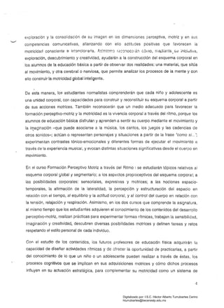 exploración y la consolidación de su imagen en las dimensiones perceptiva, motriz y en sus
competencias comunicativas, afianzando con ello actitudes positivas que favorecen la
motricidad consciente e intencioraoa..lI,s~m¡srr.Cl r.ac'J!loc8rá!l c6¡ no, me,diants. su iniciativa,
exploración, descubrimiento y creatividad, ayudarán a la construcción del esquema corporal en
los alumnos de la educación básica a partir de observar dos realidades: una material, que sitúa
al movimiento, y otra cerebral o nerviosa, que permite analizar los procesos de la mente y con
ello construir la motricidad global inteligente.
De esta manera, los estudiantes normalistas comprenderán que cada niño y adolescente es
una unidad corporal, con capacidades para construir y reconstituir su esquema corporal a partir
de sus acciones motrices. También reconocerán que un medio adecuado para favorecer la
formación perceptivo-motriz y la motricidad es la vivencia corporal a través del ritmo, porque los
alumnos de educación básica disfrutan y aprenden a sentir su cuerpo mediante el movimiento y
la imaginación -que puede asociarse a la música, los cantos, los juegos y las cadencias de,
otros sonidos-; actúan o representan personajes y situaciones a partir de la frase "como si... ";
experimentan contrastes tónico-emocionales y diferentes formas de ejecutar el movimiento a
través de la experiencia musical, y evocan distintas situaciones significativas desde el cuerpo en
movimiento.
En el curso Formación Perceptivo Motriz a través del Ritmo I se estudiarán tópicos relativos al
esquema corporal global y segmentario; a los aspectos propioceptivos del esquema corporal; a
las posibilidades corporales: sensoriales, expresivas y motrices; a las nociones espacio­
temporales, la afirmación de la lateralidad, la percepción y estructuración del espacio en
relación con el tiempo, al equilibrio y la actitud corporal, y al control del cuerpo en relación con
la tensión, relajación y respiración. Asimismo, en los dos cursos que comprende la asignatura,
al mismo tiempo que los estudiantes adquieren el conocimiento de los contenidos del desarrollo
perceptivo-motriz, realizan prácticas para experimentar formas rítmicas, trabajan la sensibilidad,
imaginación y creatividad, descubren diversas posibilidades motrices y definen tareas y retos
respetando el estilo personal de cada individuo.
Con el estudio de los contenidos, los futuros profesores de educación física adquirirán la
capacidad de diseñar actividades rítmicas y de ofrecer la oportunidad de practicarías, a partir
del conocimiento de lo que un niño o un adolescente pueden realizar a través de éstas, los
procesos cognitivos que se implican en sus adquisiciones motrices y cómo dichos procesos
influyen en su actuación estratégica, para complementar su motricidad como un sistema de
4
Digitalizado por: I.S.C. Hèctor Alberto Turrubiartes Cerino
hturrubiartes@beceneslp.edu.mx
 
